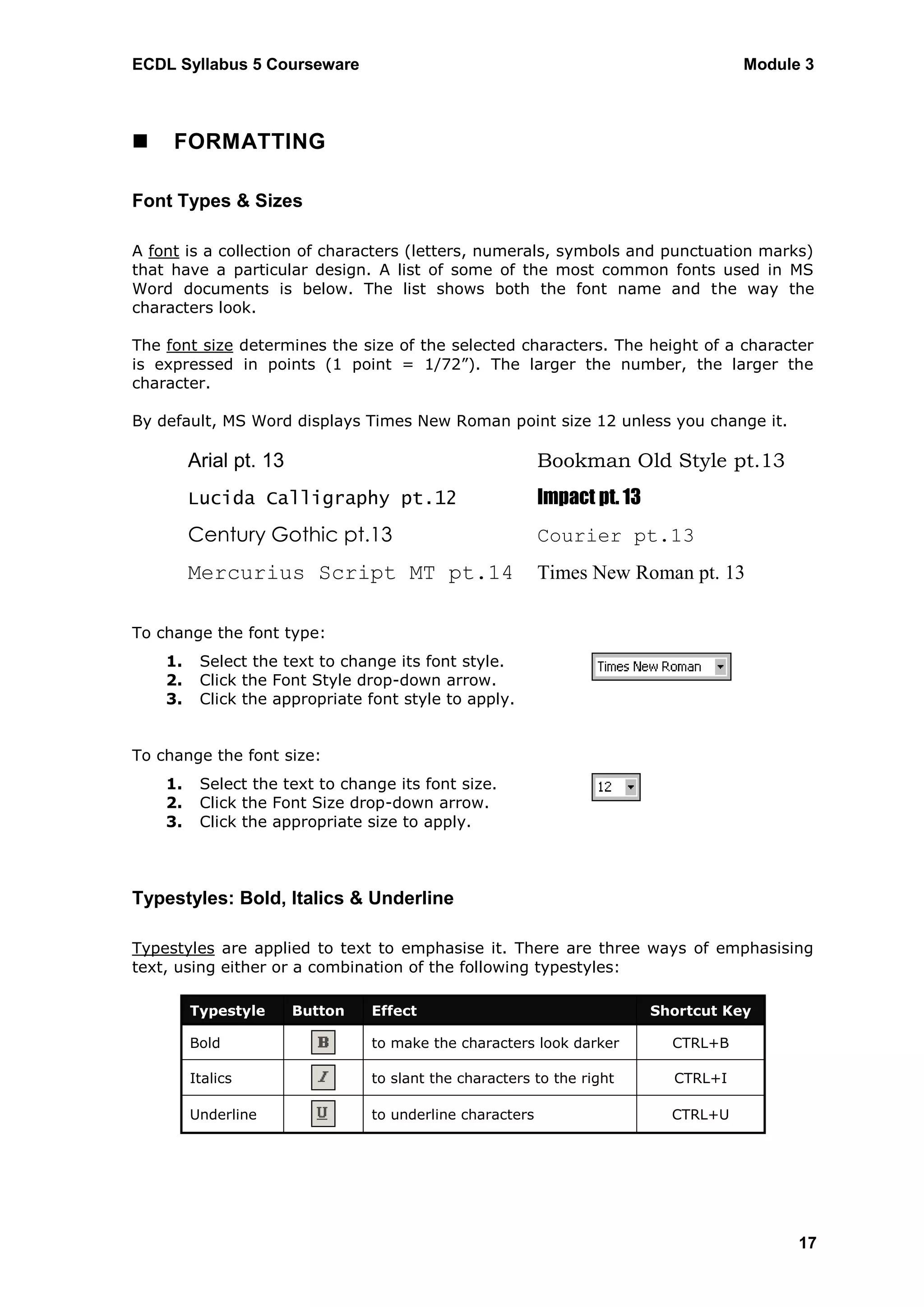 ECDL Syllabus 5 Courseware                                                            Module 3



    FORMATTING

Font Types & Sizes

A font is a collection of characters (letters, numerals, symbols and punctuation marks)
that have a particular design. A list of some of the most common fonts used in MS
Word documents is below. The list shows both the font name and the way the
characters look.

The font size determines the size of the selected characters. The height of a character
is expressed in points (1 point = 1/72”). The larger the number, the larger the
character.

By default, MS Word displays Times New Roman point size 12 unless you change it.

         Arial pt. 13                                      Bookman Old Style pt.13
         Lucida Calligraphy pt.12                          Impact pt. 13
         Century Gothic pt.13                              Courier pt.13
         Mercurius Script MT pt.14                         Times New Roman pt. 13

To change the font type:
    1.    Select the text to change its font style.
    2.    Click the Font Style drop-down arrow.
    3.    Click the appropriate font style to apply.


To change the font size:
    1.    Select the text to change its font size.
    2.    Click the Font Size drop-down arrow.
    3.    Click the appropriate size to apply.



Typestyles: Bold, Italics & Underline

Typestyles are applied to text to emphasise it. There are three ways of emphasising
text, using either or a combination of the following typestyles:

         Typestyle      Button   Effect                                    Shortcut Key

         Bold                    to make the characters look darker          CTRL+B

         Italics                 to slant the characters to the right        CTRL+I

         Underline               to underline characters                     CTRL+U




                                                                                            17
 