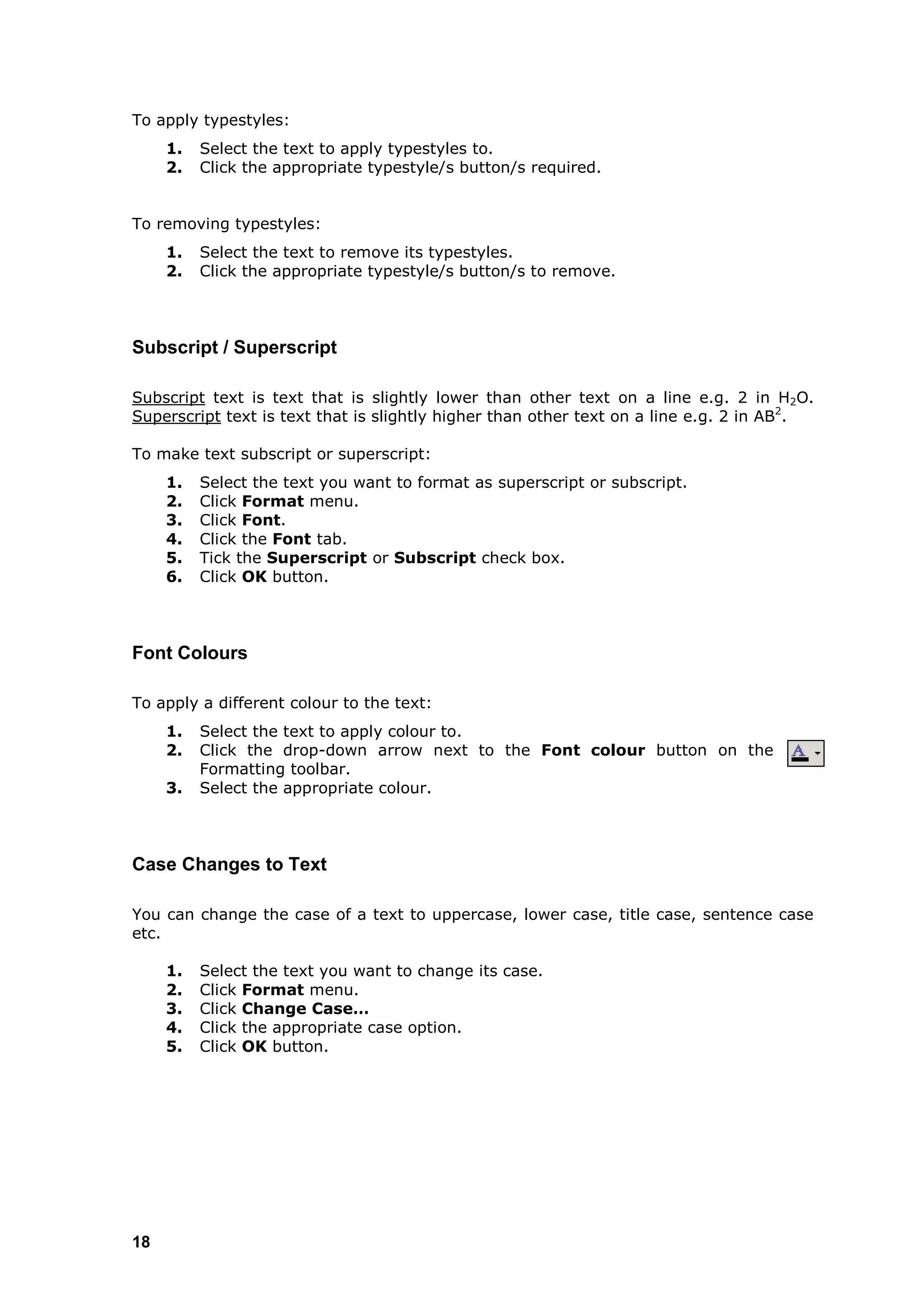 To apply typestyles:
     1.   Select the text to apply typestyles to.
     2.   Click the appropriate typestyle/s button/s required.


To removing typestyles:
     1.   Select the text to remove its typestyles.
     2.   Click the appropriate typestyle/s button/s to remove.



Subscript / Superscript

Subscript text is text that is slightly lower than other text on a line e.g. 2 in H2O.
Superscript text is text that is slightly higher than other text on a line e.g. 2 in AB2.

To make text subscript or superscript:
     1.   Select the text you want to format as superscript or subscript.
     2.   Click Format menu.
     3.   Click Font.
     4.   Click the Font tab.
     5.   Tick the Superscript or Subscript check box.
     6.   Click OK button.



Font Colours

To apply a different colour to the text:
     1.   Select the text to apply colour to.
     2.   Click the drop-down arrow next to the Font colour button on the
          Formatting toolbar.
     3.   Select the appropriate colour.



Case Changes to Text

You can change the case of a text to uppercase, lower case, title case, sentence case
etc.

     1.   Select the text you want to change its case.
     2.   Click Format menu.
     3.   Click Change Case…
     4.   Click the appropriate case option.
     5.   Click OK button.




18
 