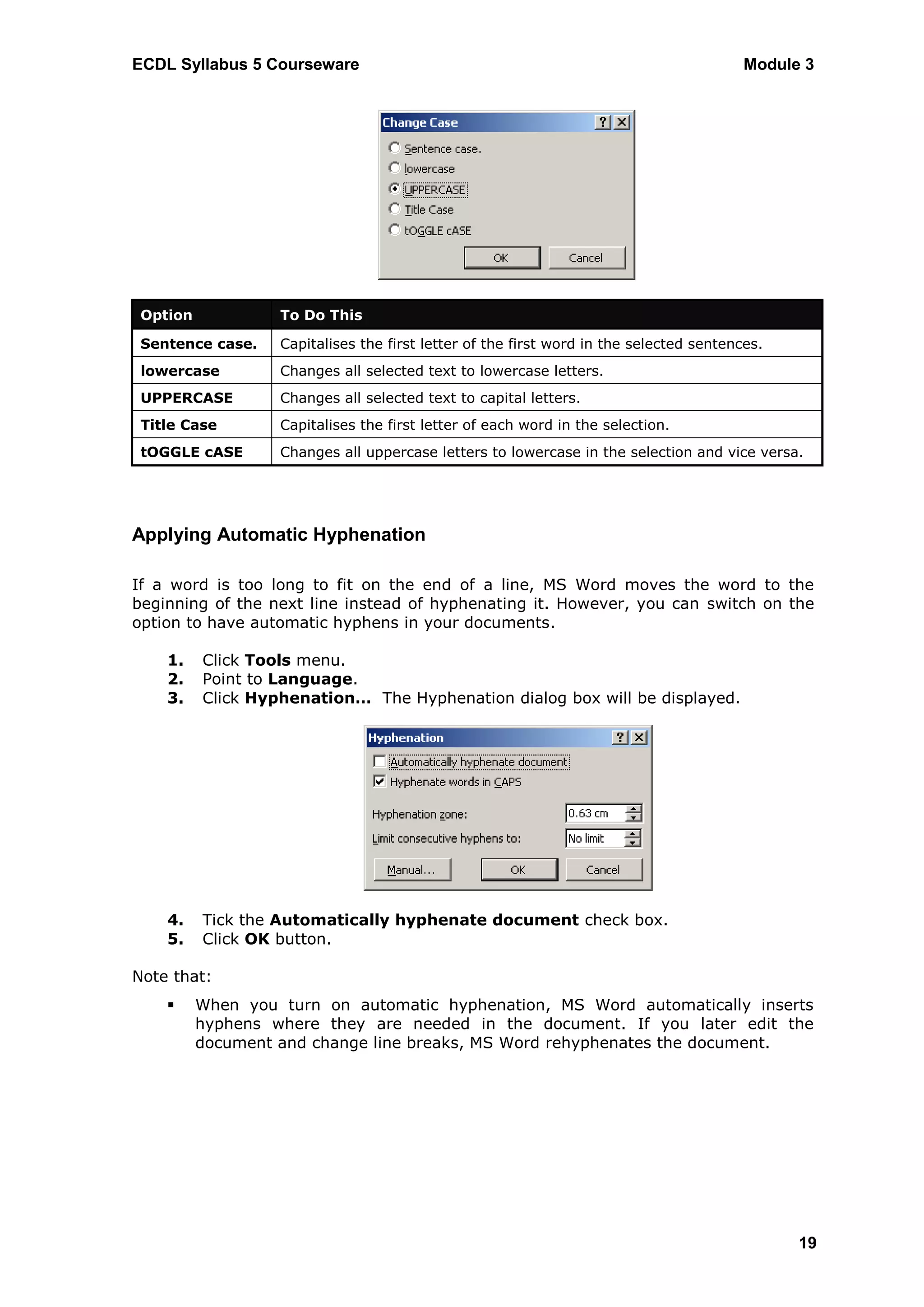 ECDL Syllabus 5 Courseware                                                               Module 3




 Option            To Do This

 Sentence case.    Capitalises the first letter of the first word in the selected sentences.
 lowercase         Changes all selected text to lowercase letters.
 UPPERCASE         Changes all selected text to capital letters.
 Title Case        Capitalises the first letter of each word in the selection.
 tOGGLE cASE       Changes all uppercase letters to lowercase in the selection and vice versa.




Applying Automatic Hyphenation

If a word is too long to fit on the end of a line, MS Word moves the word to the
beginning of the next line instead of hyphenating it. However, you can switch on the
option to have automatic hyphens in your documents.

    1.    Click Tools menu.
    2.    Point to Language.
    3.    Click Hyphenation… The Hyphenation dialog box will be displayed.




    4.    Tick the Automatically hyphenate document check box.
    5.    Click OK button.

Note that:
         When you turn on automatic hyphenation, MS Word automatically inserts
          hyphens where they are needed in the document. If you later edit the
          document and change line breaks, MS Word rehyphenates the document.




                                                                                               19
 
