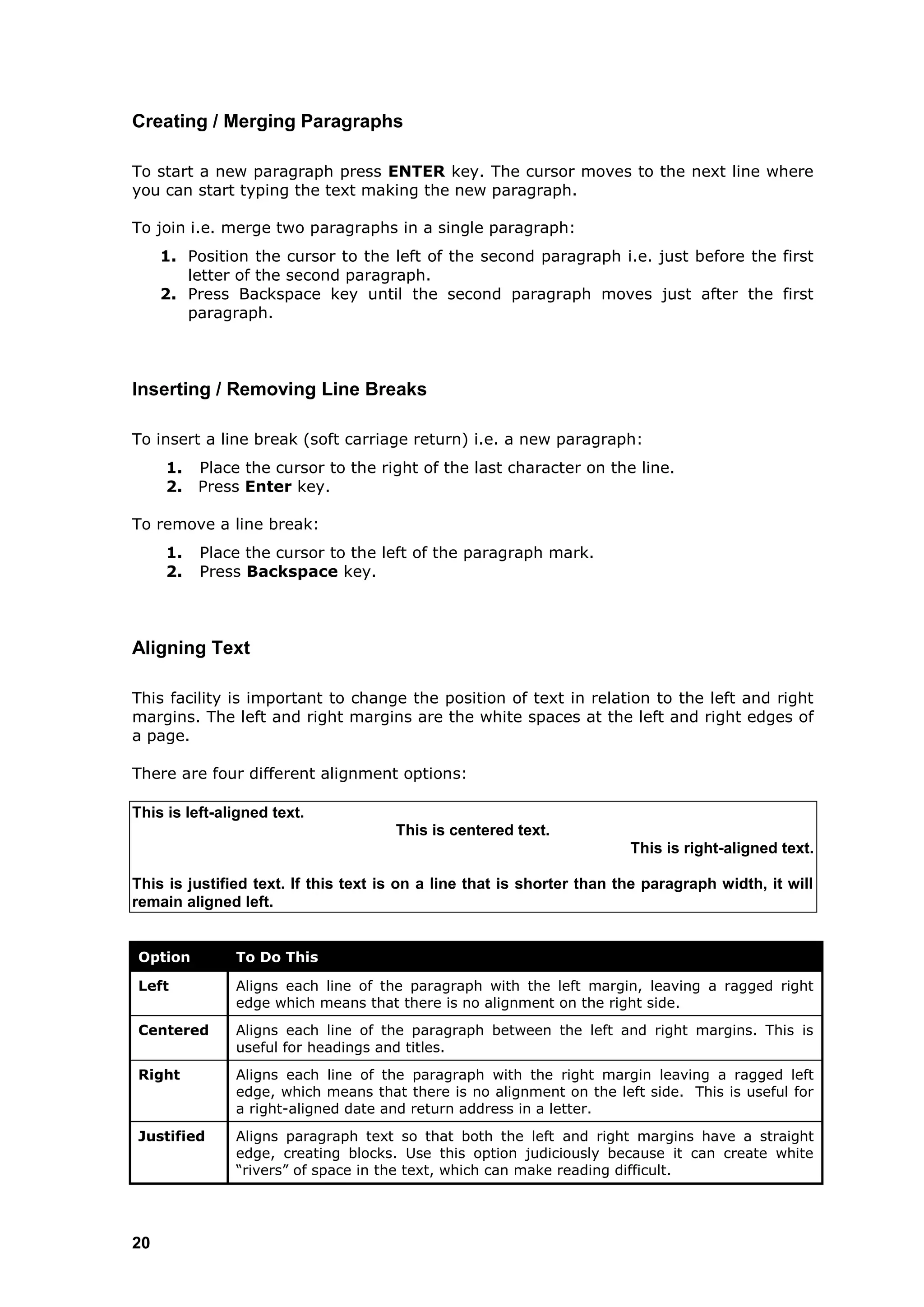 Creating / Merging Paragraphs

To start a new paragraph press ENTER key. The cursor moves to the next line where
you can start typing the text making the new paragraph.

To join i.e. merge two paragraphs in a single paragraph:
     1. Position the cursor to the left of the second paragraph i.e. just before the first
        letter of the second paragraph.
     2. Press Backspace key until the second paragraph moves just after the first
        paragraph.



Inserting / Removing Line Breaks

To insert a line break (soft carriage return) i.e. a new paragraph:
     1.   Place the cursor to the right of the last character on the line.
     2.   Press Enter key.

To remove a line break:
     1.   Place the cursor to the left of the paragraph mark.
     2.   Press Backspace key.



Aligning Text

This facility is important to change the position of text in relation to the left and right
margins. The left and right margins are the white spaces at the left and right edges of
a page.

There are four different alignment options:

This is left-aligned text.
                                      This is centered text.
                                                                        This is right-aligned text.

This is justified text. If this text is on a line that is shorter than the paragraph width, it will
remain aligned left.


Option         To Do This

Left           Aligns each line of the paragraph with the left margin, leaving a ragged right
               edge which means that there is no alignment on the right side.
Centered       Aligns each line of the paragraph between the left and right margins. This is
               useful for headings and titles.
Right          Aligns each line of the paragraph with the right margin leaving a ragged left
               edge, which means that there is no alignment on the left side. This is useful for
               a right-aligned date and return address in a letter.
Justified      Aligns paragraph text so that both the left and right margins have a straight
               edge, creating blocks. Use this option judiciously because it can create white
               “rivers” of space in the text, which can make reading difficult.




20
 