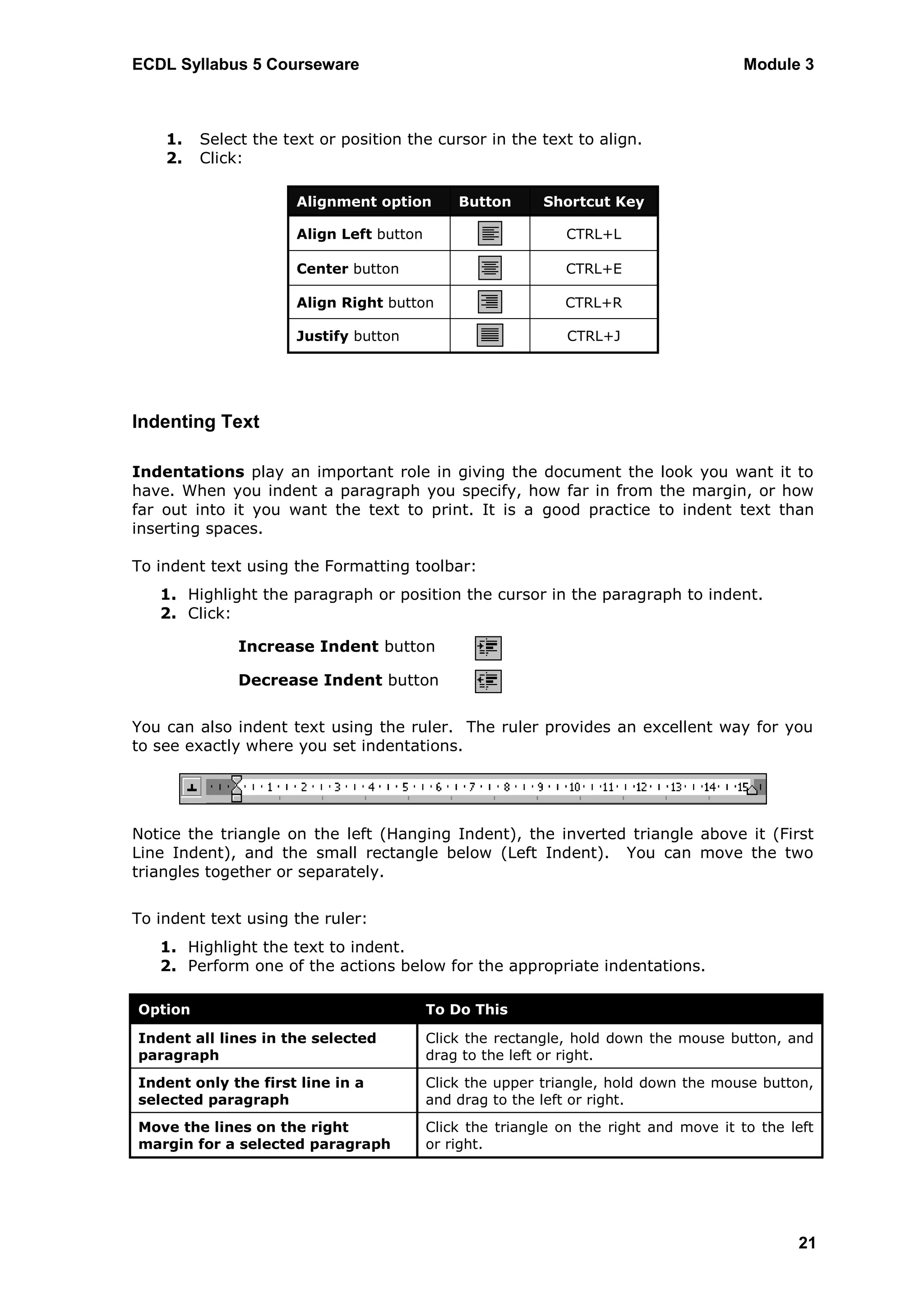 ECDL Syllabus 5 Courseware                                                             Module 3



    1.   Select the text or position the cursor in the text to align.
    2.   Click:

                      Alignment option        Button      Shortcut Key

                      Align Left button                      CTRL+L

                      Center button                          CTRL+E

                      Align Right button                     CTRL+R

                      Justify button                          CTRL+J




Indenting Text

Indentations play an important role in giving the document the look you want it to
have. When you indent a paragraph you specify, how far in from the margin, or how
far out into it you want the text to print. It is a good practice to indent text than
inserting spaces.

To indent text using the Formatting toolbar:
   1. Highlight the paragraph or position the cursor in the paragraph to indent.
   2. Click:

              Increase Indent button

              Decrease Indent button


You can also indent text using the ruler. The ruler provides an excellent way for you
to see exactly where you set indentations.




Notice the triangle on the left (Hanging Indent), the inverted triangle above it (First
Line Indent), and the small rectangle below (Left Indent). You can move the two
triangles together or separately.


To indent text using the ruler:
   1. Highlight the text to indent.
   2. Perform one of the actions below for the appropriate indentations.

Option                                    To Do This

Indent all lines in the selected          Click the rectangle, hold down the mouse button, and
paragraph                                 drag to the left or right.
Indent only the first line in a           Click the upper triangle, hold down the mouse button,
selected paragraph                        and drag to the left or right.
Move the lines on the right               Click the triangle on the right and move it to the left
margin for a selected paragraph           or right.




                                                                                              21
 