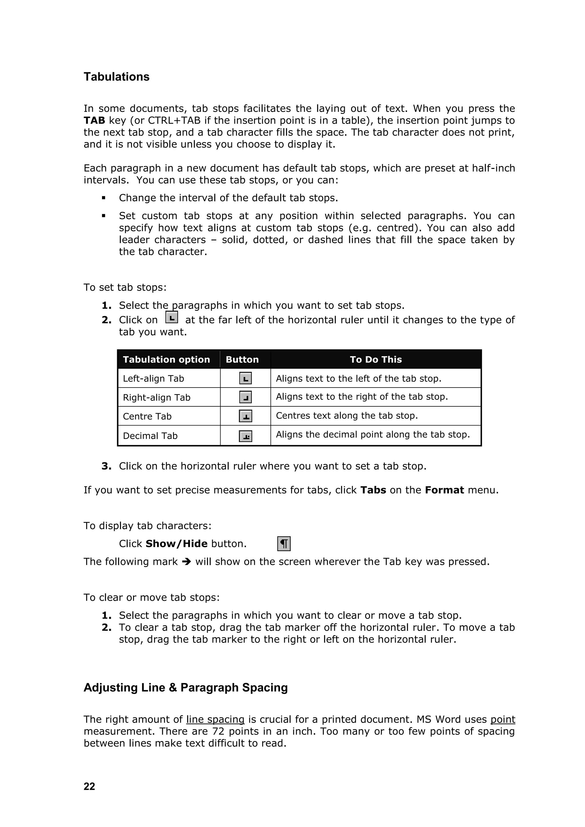 Tabulations

In some documents, tab stops facilitates the laying out of text. When you press the
TAB key (or CTRL+TAB if the insertion point is in a table), the insertion point jumps to
the next tab stop, and a tab character fills the space. The tab character does not print,
and it is not visible unless you choose to display it.

Each paragraph in a new document has default tab stops, which are preset at half-inch
intervals. You can use these tab stops, or you can:
        Change the interval of the default tab stops.
        Set custom tab stops at any position within selected paragraphs. You can
         specify how text aligns at custom tab stops (e.g. centred). You can also add
         leader characters – solid, dotted, or dashed lines that fill the space taken by
         the tab character.


To set tab stops:
     1. Select the paragraphs in which you want to set tab stops.
     2. Click on     at the far left of the horizontal ruler until it changes to the type of
        tab you want.

         Tabulation option     Button                     To Do This

         Left-align Tab                  Aligns text to the left of the tab stop.

         Right-align Tab                 Aligns text to the right of the tab stop.

         Centre Tab                      Centres text along the tab stop.

         Decimal Tab                     Aligns the decimal point along the tab stop.


     3. Click on the horizontal ruler where you want to set a tab stop.

If you want to set precise measurements for tabs, click Tabs on the Format menu.


To display tab characters:
         Click Show/Hide button.
The following mark  will show on the screen wherever the Tab key was pressed.


To clear or move tab stops:
     1. Select the paragraphs in which you want to clear or move a tab stop.
     2. To clear a tab stop, drag the tab marker off the horizontal ruler. To move a tab
        stop, drag the tab marker to the right or left on the horizontal ruler.



Adjusting Line & Paragraph Spacing

The right amount of line spacing is crucial for a printed document. MS Word uses point
measurement. There are 72 points in an inch. Too many or too few points of spacing
between lines make text difficult to read.



22
 