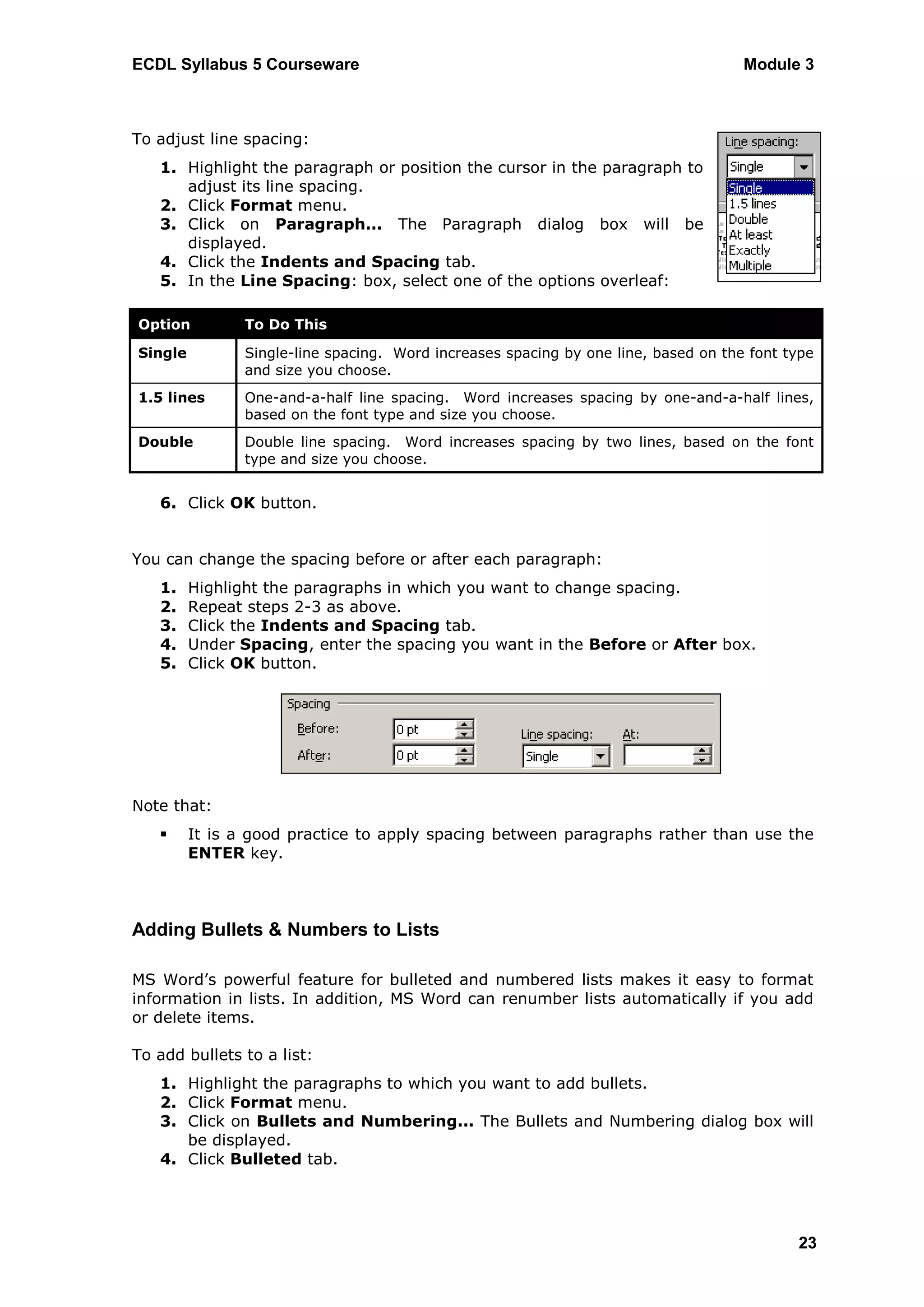 ECDL Syllabus 5 Courseware                                                          Module 3



To adjust line spacing:
   1. Highlight the paragraph or position the cursor in the paragraph to
      adjust its line spacing.
   2. Click Format menu.
   3. Click on Paragraph... The Paragraph dialog box will be
      displayed.
   4. Click the Indents and Spacing tab.
   5. In the Line Spacing: box, select one of the options overleaf:

Option         To Do This

Single         Single-line spacing. Word increases spacing by one line, based on the font type
               and size you choose.
1.5 lines      One-and-a-half line spacing. Word increases spacing by one-and-a-half lines,
               based on the font type and size you choose.
Double         Double line spacing. Word increases spacing by two lines, based on the font
               type and size you choose.


   6. Click OK button.


You can change the spacing before or after each paragraph:
   1.    Highlight the paragraphs in which you want to change spacing.
   2.    Repeat steps 2-3 as above.
   3.    Click the Indents and Spacing tab.
   4.    Under Spacing, enter the spacing you want in the Before or After box.
   5.    Click OK button.




Note that:
        It is a good practice to apply spacing between paragraphs rather than use the
         ENTER key.



Adding Bullets & Numbers to Lists

MS Word‟s powerful feature for bulleted and numbered lists makes it easy to format
information in lists. In addition, MS Word can renumber lists automatically if you add
or delete items.

To add bullets to a list:
   1. Highlight the paragraphs to which you want to add bullets.
   2. Click Format menu.
   3. Click on Bullets and Numbering... The Bullets and Numbering dialog box will
      be displayed.
   4. Click Bulleted tab.




                                                                                           23
 