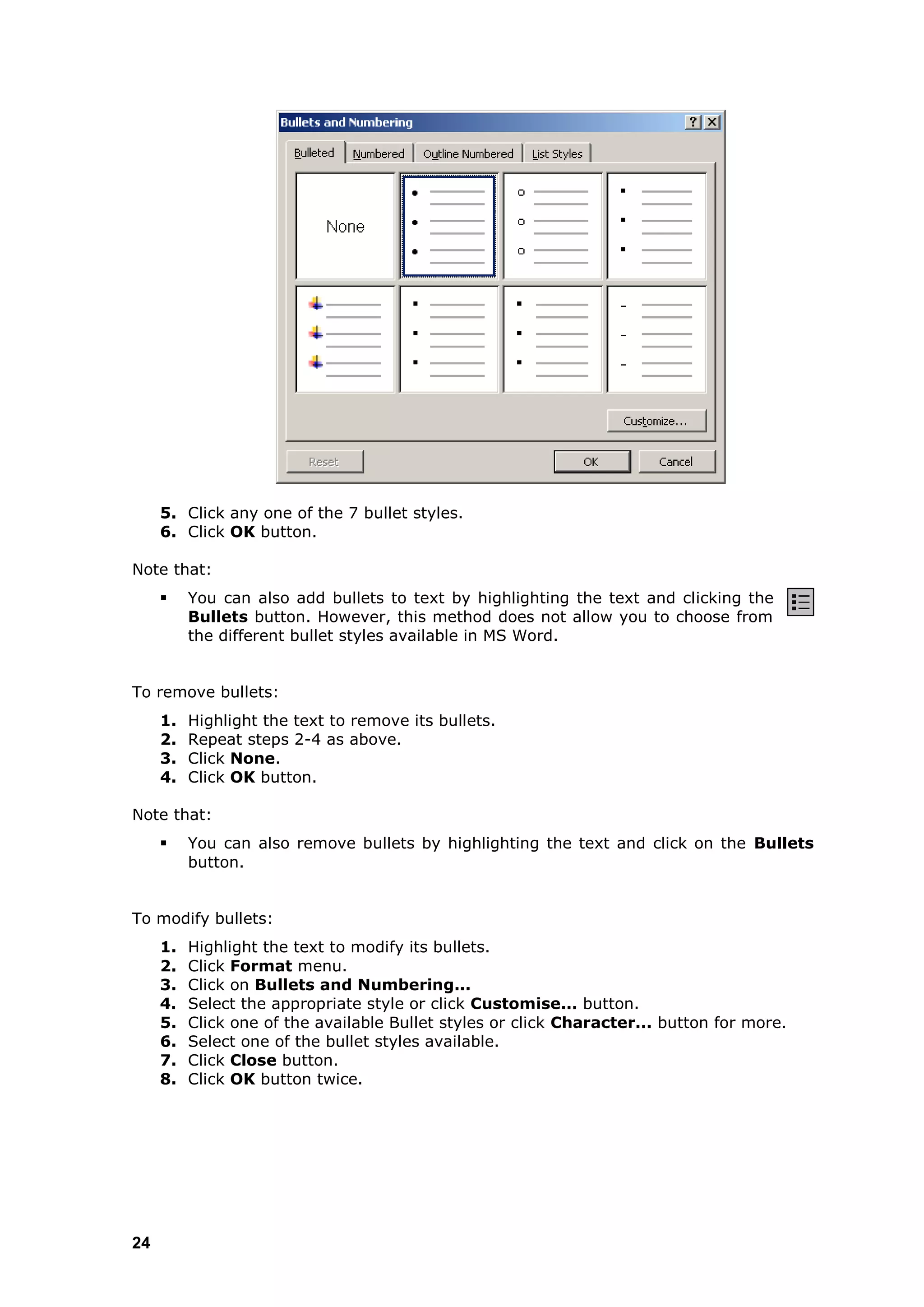 5. Click any one of the 7 bullet styles.
     6. Click OK button.

Note that:
         You can also add bullets to text by highlighting the text and clicking the
          Bullets button. However, this method does not allow you to choose from
          the different bullet styles available in MS Word.


To remove bullets:
     1.   Highlight the text to remove its bullets.
     2.   Repeat steps 2-4 as above.
     3.   Click None.
     4.   Click OK button.

Note that:
         You can also remove bullets by highlighting the text and click on the Bullets
          button.


To modify bullets:
     1.   Highlight the text to modify its bullets.
     2.   Click Format menu.
     3.   Click on Bullets and Numbering...
     4.   Select the appropriate style or click Customise... button.
     5.   Click one of the available Bullet styles or click Character... button for more.
     6.   Select one of the bullet styles available.
     7.   Click Close button.
     8.   Click OK button twice.




24
 