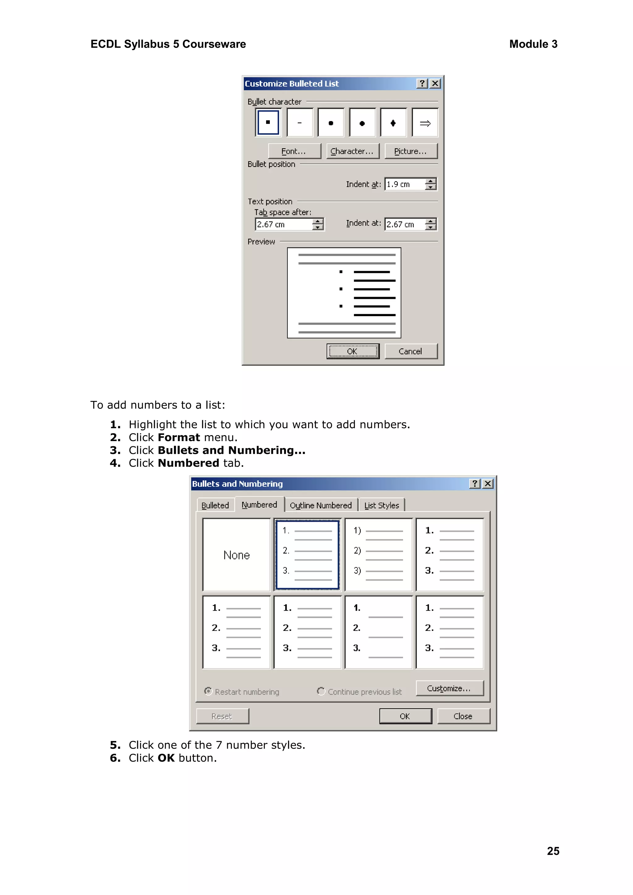 ECDL Syllabus 5 Courseware                                     Module 3




To add numbers to a list:
   1.   Highlight the list to which you want to add numbers.
   2.   Click Format menu.
   3.   Click Bullets and Numbering...
   4.   Click Numbered tab.




   5. Click one of the 7 number styles.
   6. Click OK button.




                                                                     25
 