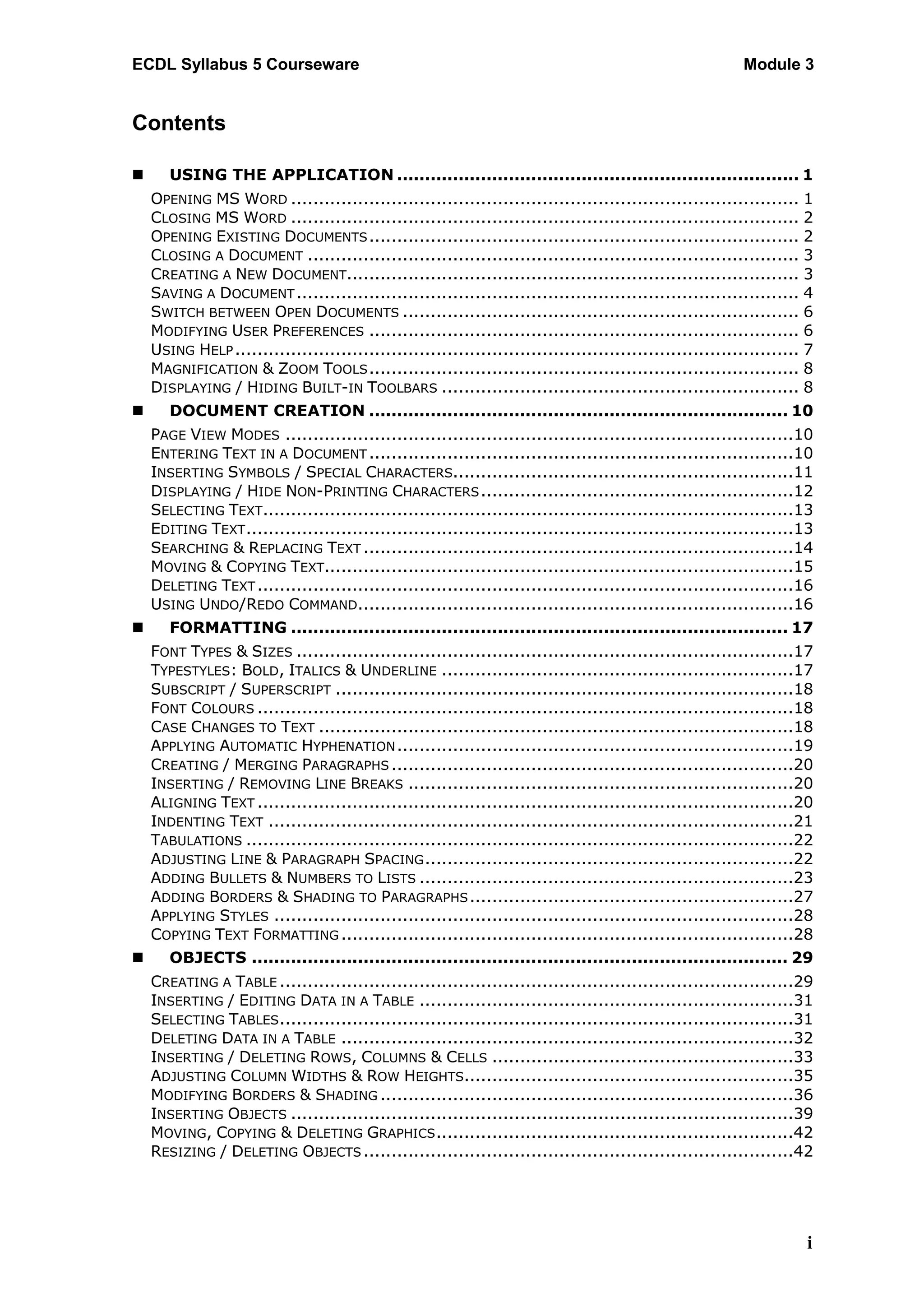 ECDL Syllabus 5 Courseware                                                                               Module 3


Contents

      USING THE APPLICATION ........................................................................ 1
    OPENING MS WORD ........................................................................................... 1
    CLOSING MS WORD ........................................................................................... 2
    OPENING EXISTING DOCUMENTS ............................................................................. 2
    CLOSING A DOCUMENT ........................................................................................ 3
    CREATING A NEW DOCUMENT................................................................................. 3
    SAVING A DOCUMENT .......................................................................................... 4
    SWITCH BETWEEN OPEN DOCUMENTS ....................................................................... 6
    MODIFYING USER PREFERENCES ............................................................................. 6
    USING HELP ..................................................................................................... 7
    MAGNIFICATION & ZOOM TOOLS ............................................................................. 8
    DISPLAYING / HIDING BUILT-IN TOOLBARS ................................................................ 8
      DOCUMENT CREATION ........................................................................... 10
    PAGE VIEW MODES ...........................................................................................10
    ENTERING TEXT IN A DOCUMENT ............................................................................10
    INSERTING SYMBOLS / SPECIAL CHARACTERS.............................................................11
    DISPLAYING / HIDE NON-PRINTING CHARACTERS ........................................................12
    SELECTING TEXT...............................................................................................13
    EDITING TEXT ..................................................................................................13
    SEARCHING & REPLACING TEXT .............................................................................14
    MOVING & COPYING TEXT....................................................................................15
    DELETING TEXT ................................................................................................16
    USING UNDO/REDO COMMAND..............................................................................16
      FORMATTING ......................................................................................... 17
    FONT TYPES & SIZES .........................................................................................17
    TYPESTYLES: BOLD, ITALICS & UNDERLINE ...............................................................17
    SUBSCRIPT / SUPERSCRIPT ..................................................................................18
    FONT COLOURS ................................................................................................18
    CASE CHANGES TO TEXT .....................................................................................18
    APPLYING AUTOMATIC HYPHENATION .......................................................................19
    CREATING / MERGING PARAGRAPHS ........................................................................20
    INSERTING / REMOVING LINE BREAKS .....................................................................20
    ALIGNING TEXT ................................................................................................20
    INDENTING TEXT ..............................................................................................21
    TABULATIONS ..................................................................................................22
    ADJUSTING LINE & PARAGRAPH SPACING ..................................................................22
    ADDING BULLETS & NUMBERS TO LISTS ...................................................................23
    ADDING BORDERS & SHADING TO PARAGRAPHS ..........................................................27
    APPLYING STYLES .............................................................................................28
    COPYING TEXT FORMATTING .................................................................................28
      OBJECTS ................................................................................................ 29
    CREATING A TABLE ............................................................................................29
    INSERTING / EDITING DATA IN A TABLE ...................................................................31
    SELECTING TABLES ............................................................................................31
    DELETING DATA IN A TABLE .................................................................................32
    INSERTING / DELETING ROWS, COLUMNS & CELLS ......................................................33
    ADJUSTING COLUMN WIDTHS & ROW HEIGHTS...........................................................35
    MODIFYING BORDERS & SHADING ..........................................................................36
    INSERTING OBJECTS ..........................................................................................39
    MOVING, COPYING & DELETING GRAPHICS ................................................................42
    RESIZING / DELETING OBJECTS .............................................................................42




                                                                                                                    i
 
