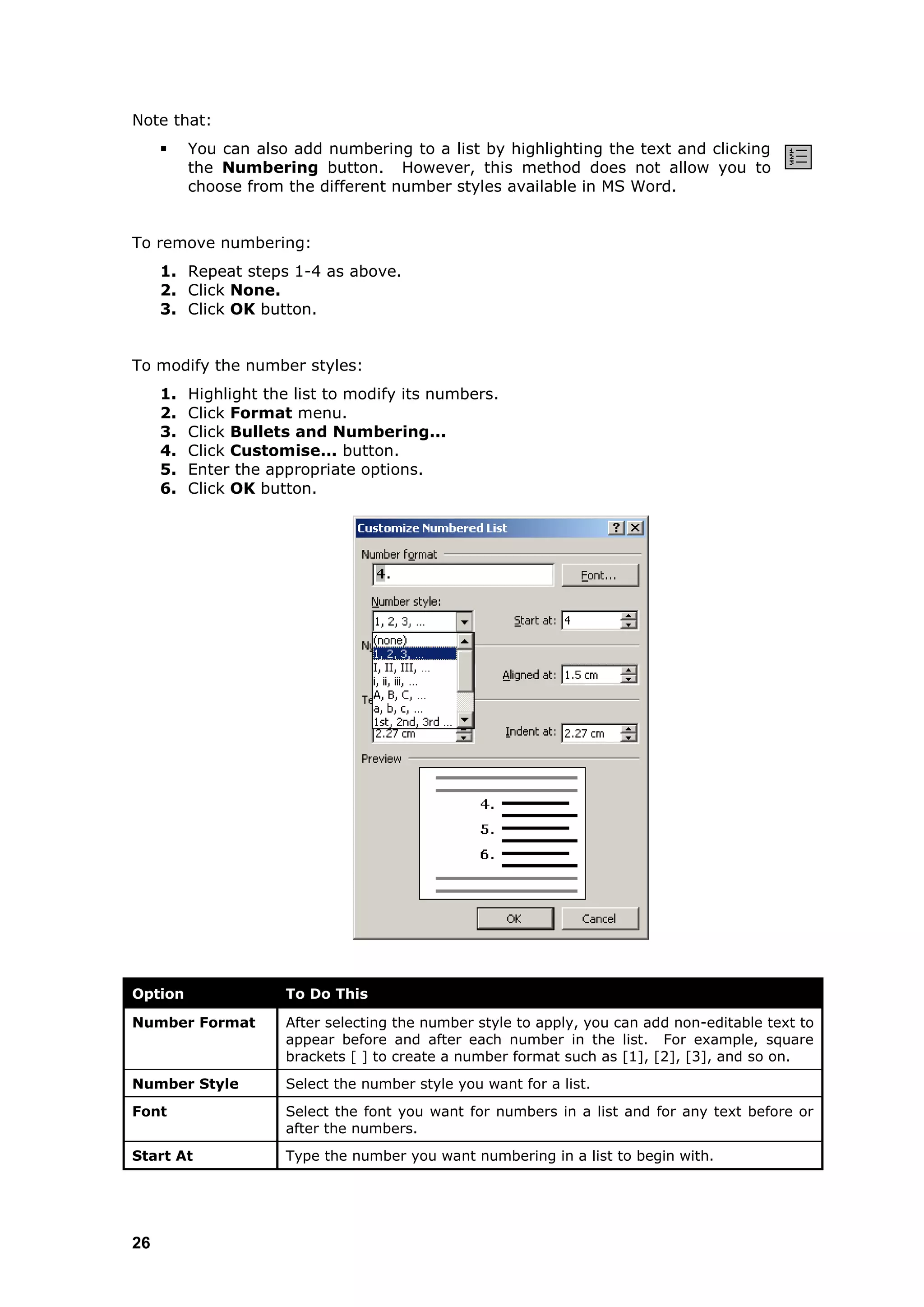 Note that:
         You can also add numbering to a list by highlighting the text and clicking
          the Numbering button. However, this method does not allow you to
          choose from the different number styles available in MS Word.


To remove numbering:
     1. Repeat steps 1-4 as above.
     2. Click None.
     3. Click OK button.


To modify the number styles:
     1.   Highlight the list to modify its numbers.
     2.   Click Format menu.
     3.   Click Bullets and Numbering...
     4.   Click Customise... button.
     5.   Enter the appropriate options.
     6.   Click OK button.




Option                To Do This

Number Format         After selecting the number style to apply, you can add non-editable text to
                      appear before and after each number in the list. For example, square
                      brackets [ ] to create a number format such as [1], [2], [3], and so on.
Number Style          Select the number style you want for a list.
Font                  Select the font you want for numbers in a list and for any text before or
                      after the numbers.
Start At              Type the number you want numbering in a list to begin with.




26
 