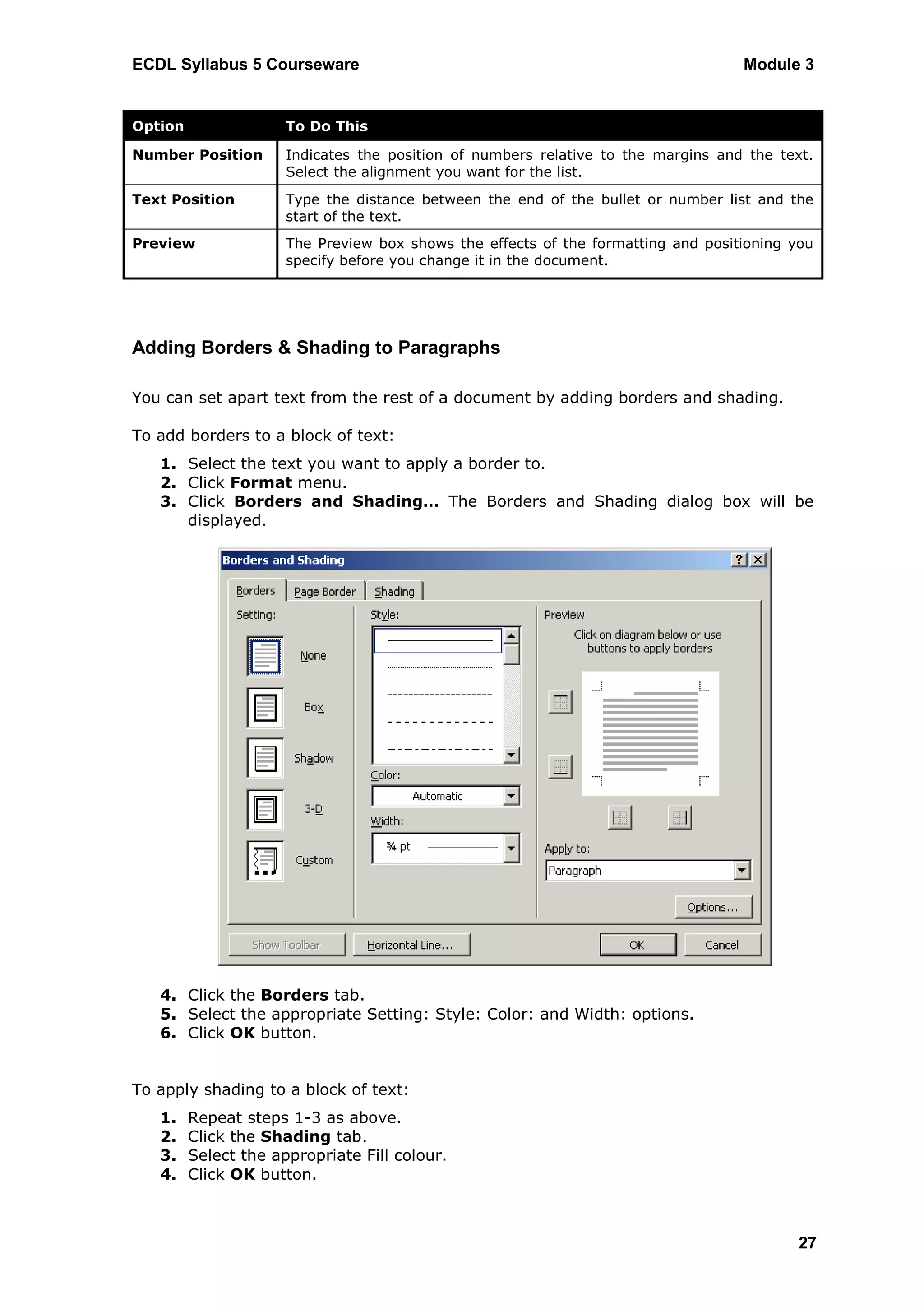 ECDL Syllabus 5 Courseware                                                         Module 3


Option                To Do This

Number Position       Indicates the position of numbers relative to the margins and the text.
                      Select the alignment you want for the list.
Text Position         Type the distance between the end of the bullet or number list and the
                      start of the text.
Preview               The Preview box shows the effects of the formatting and positioning you
                      specify before you change it in the document.




Adding Borders & Shading to Paragraphs

You can set apart text from the rest of a document by adding borders and shading.

To add borders to a block of text:
   1. Select the text you want to apply a border to.
   2. Click Format menu.
   3. Click Borders and Shading… The Borders and Shading dialog box will be
      displayed.




   4. Click the Borders tab.
   5. Select the appropriate Setting: Style: Color: and Width: options.
   6. Click OK button.


To apply shading to a block of text:
   1.    Repeat steps 1-3 as above.
   2.    Click the Shading tab.
   3.    Select the appropriate Fill colour.
   4.    Click OK button.



                                                                                           27
 