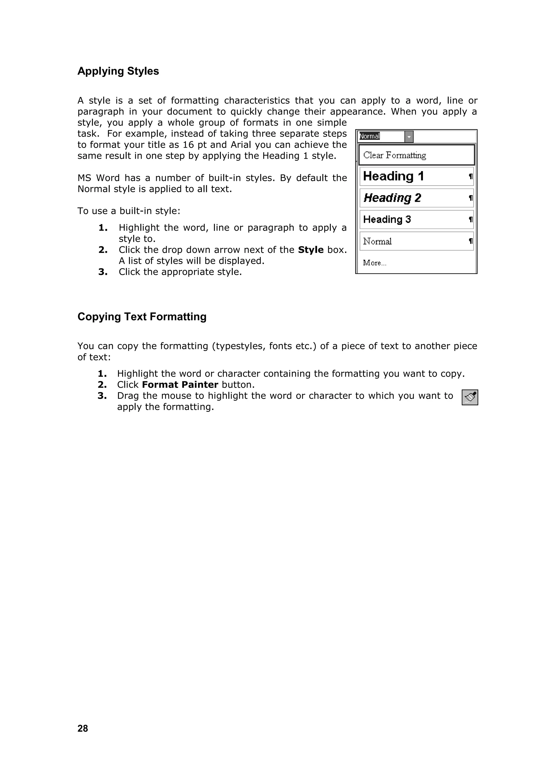 Applying Styles

A style is a set of formatting characteristics that you can apply to a word, line or
paragraph in your document to quickly change their appearance. When you apply a
style, you apply a whole group of formats in one simple
task. For example, instead of taking three separate steps
to format your title as 16 pt and Arial you can achieve the
same result in one step by applying the Heading 1 style.

MS Word has a number of built-in styles. By default the
Normal style is applied to all text.

To use a built-in style:
     1.   Highlight the word, line or paragraph to apply a
          style to.
     2.   Click the drop down arrow next of the Style box.
          A list of styles will be displayed.
     3.   Click the appropriate style.




Copying Text Formatting

You can copy the formatting (typestyles, fonts etc.) of a piece of text to another piece
of text:
     1.   Highlight the word or character containing the formatting you want to copy.
     2.   Click Format Painter button.
     3.   Drag the mouse to highlight the word or character to which you want to
          apply the formatting.




28
 