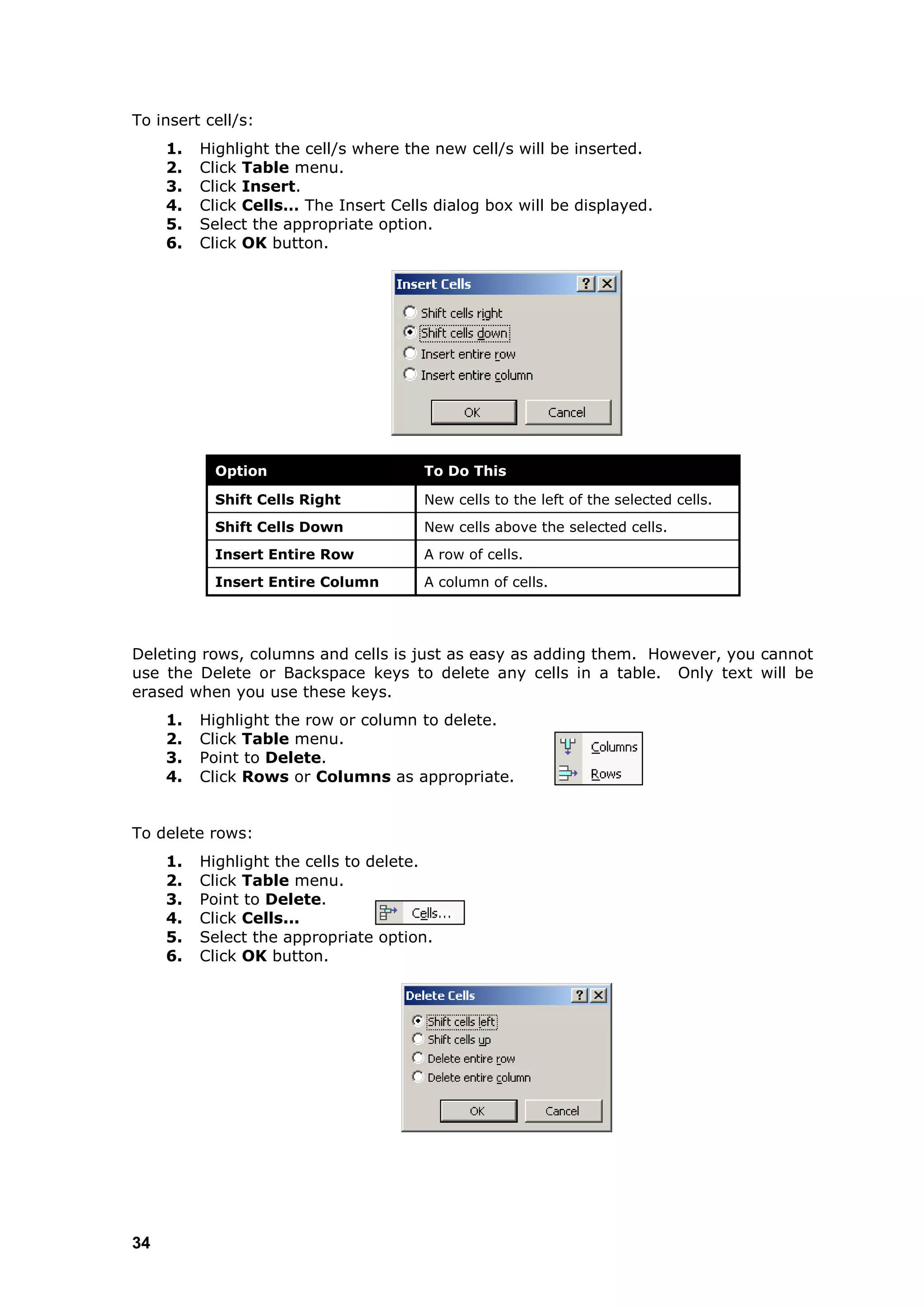 To insert cell/s:
     1.   Highlight the cell/s where the new cell/s will be inserted.
     2.   Click Table menu.
     3.   Click Insert.
     4.   Click Cells… The Insert Cells dialog box will be displayed.
     5.   Select the appropriate option.
     6.   Click OK button.




            Option                     To Do This

            Shift Cells Right          New cells to the left of the selected cells.
            Shift Cells Down           New cells above the selected cells.
            Insert Entire Row          A row of cells.
            Insert Entire Column       A column of cells.




Deleting rows, columns and cells is just as easy as adding them. However, you cannot
use the Delete or Backspace keys to delete any cells in a table. Only text will be
erased when you use these keys.
     1.   Highlight the row or column to delete.
     2.   Click Table menu.
     3.   Point to Delete.
     4.   Click Rows or Columns as appropriate.


To delete rows:
     1.   Highlight the cells to delete.
     2.   Click Table menu.
     3.   Point to Delete.
     4.   Click Cells...
     5.   Select the appropriate option.
     6.   Click OK button.




34
 