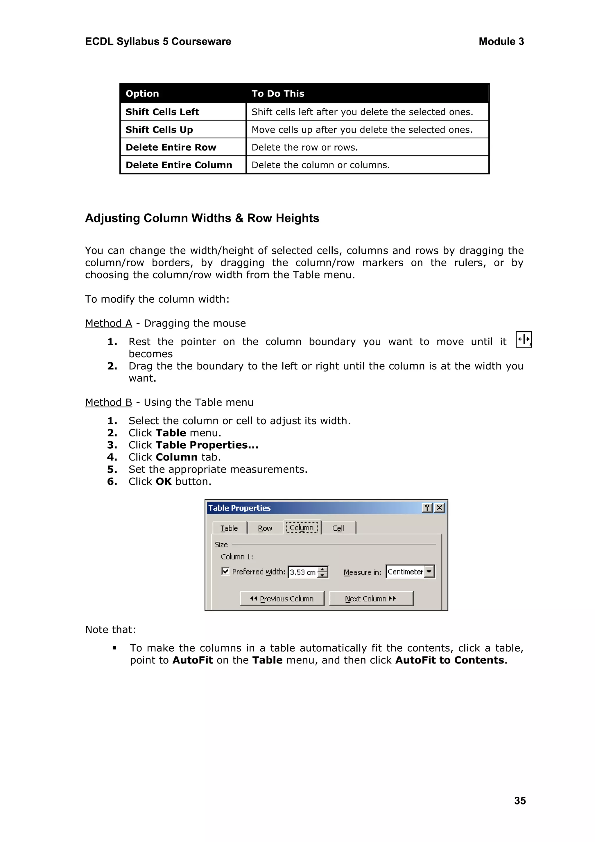 ECDL Syllabus 5 Courseware                                                               Module 3



         Option                   To Do This

         Shift Cells Left         Shift cells left after you delete the selected ones.
         Shift Cells Up           Move cells up after you delete the selected ones.
         Delete Entire Row        Delete the row or rows.
         Delete Entire Column     Delete the column or columns.




Adjusting Column Widths & Row Heights

You can change the width/height of selected cells, columns and rows by dragging the
column/row borders, by dragging the column/row markers on the rulers, or by
choosing the column/row width from the Table menu.

To modify the column width:

Method A - Dragging the mouse
    1.   Rest the pointer on the column boundary you want to move until it
         becomes
    2.   Drag the the boundary to the left or right until the column is at the width you
         want.

Method B - Using the Table menu
    1.   Select the column or cell to adjust its width.
    2.   Click Table menu.
    3.   Click Table Properties...
    4.   Click Column tab.
    5.   Set the appropriate measurements.
    6.   Click OK button.




Note that:
        To make the columns in a table automatically fit the contents, click a table,
         point to AutoFit on the Table menu, and then click AutoFit to Contents.




                                                                                               35
 