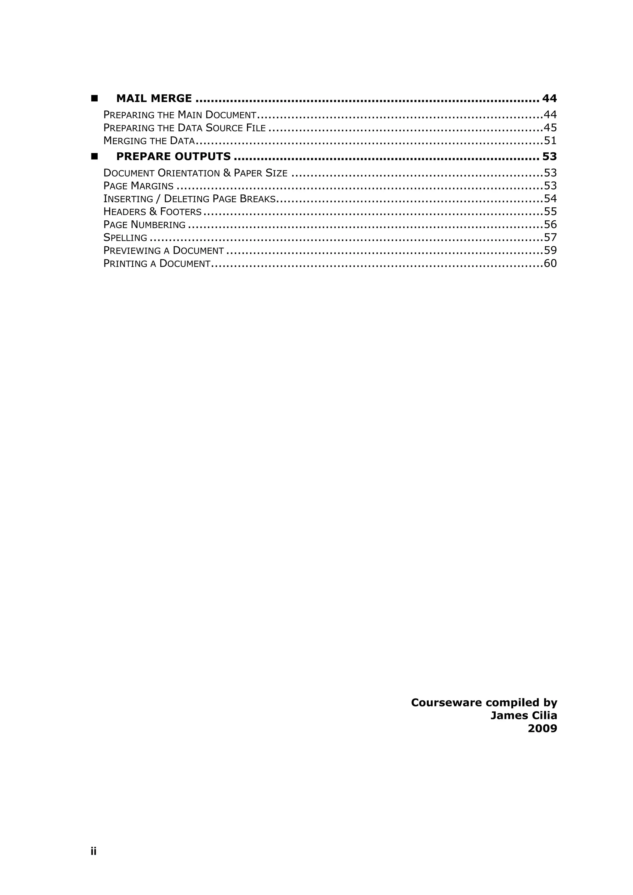        MAIL MERGE .......................................................................................... 44
     PREPARING THE MAIN DOCUMENT...........................................................................44
     PREPARING THE DATA SOURCE FILE ........................................................................45
     MERGING THE DATA ...........................................................................................51
       PREPARE OUTPUTS ................................................................................ 53
     DOCUMENT ORIENTATION & PAPER SIZE ..................................................................53
     PAGE MARGINS ................................................................................................53
     INSERTING / DELETING PAGE BREAKS......................................................................54
     HEADERS & FOOTERS .........................................................................................55
     PAGE NUMBERING .............................................................................................56
     SPELLING .......................................................................................................57
     PREVIEWING A DOCUMENT ...................................................................................59
     PRINTING A DOCUMENT.......................................................................................60




                                                                                  Courseware compiled by
                                                                                              James Cilia
                                                                                                   2009




ii
 