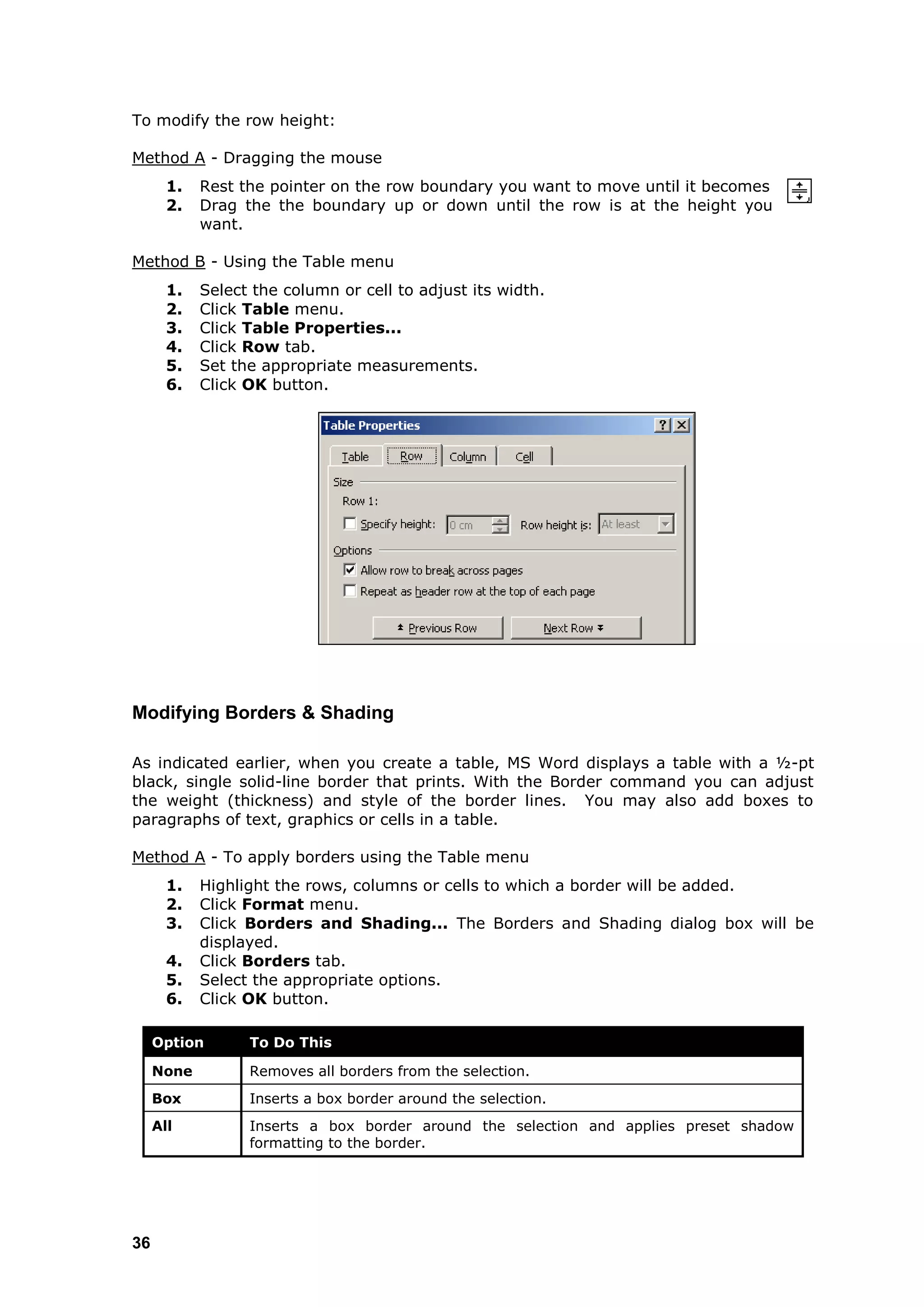 To modify the row height:

Method A - Dragging the mouse
       1.   Rest the pointer on the row boundary you want to move until it becomes
       2.   Drag the the boundary up or down until the row is at the height you
            want.

Method B - Using the Table menu
       1.   Select the column or cell to adjust its width.
       2.   Click Table menu.
       3.   Click Table Properties...
       4.   Click Row tab.
       5.   Set the appropriate measurements.
       6.   Click OK button.




Modifying Borders & Shading

As indicated earlier, when you create a table, MS Word displays a table with a ½-pt
black, single solid-line border that prints. With the Border command you can adjust
the weight (thickness) and style of the border lines. You may also add boxes to
paragraphs of text, graphics or cells in a table.

Method A - To apply borders using the Table menu
       1.   Highlight the rows, columns or cells to which a border will be added.
       2.   Click Format menu.
       3.   Click Borders and Shading... The Borders and Shading dialog box will be
            displayed.
       4.   Click Borders tab.
       5.   Select the appropriate options.
       6.   Click OK button.

     Option       To Do This

     None         Removes all borders from the selection.
     Box          Inserts a box border around the selection.
     All          Inserts a box border around the selection and applies preset shadow
                  formatting to the border.




36
 