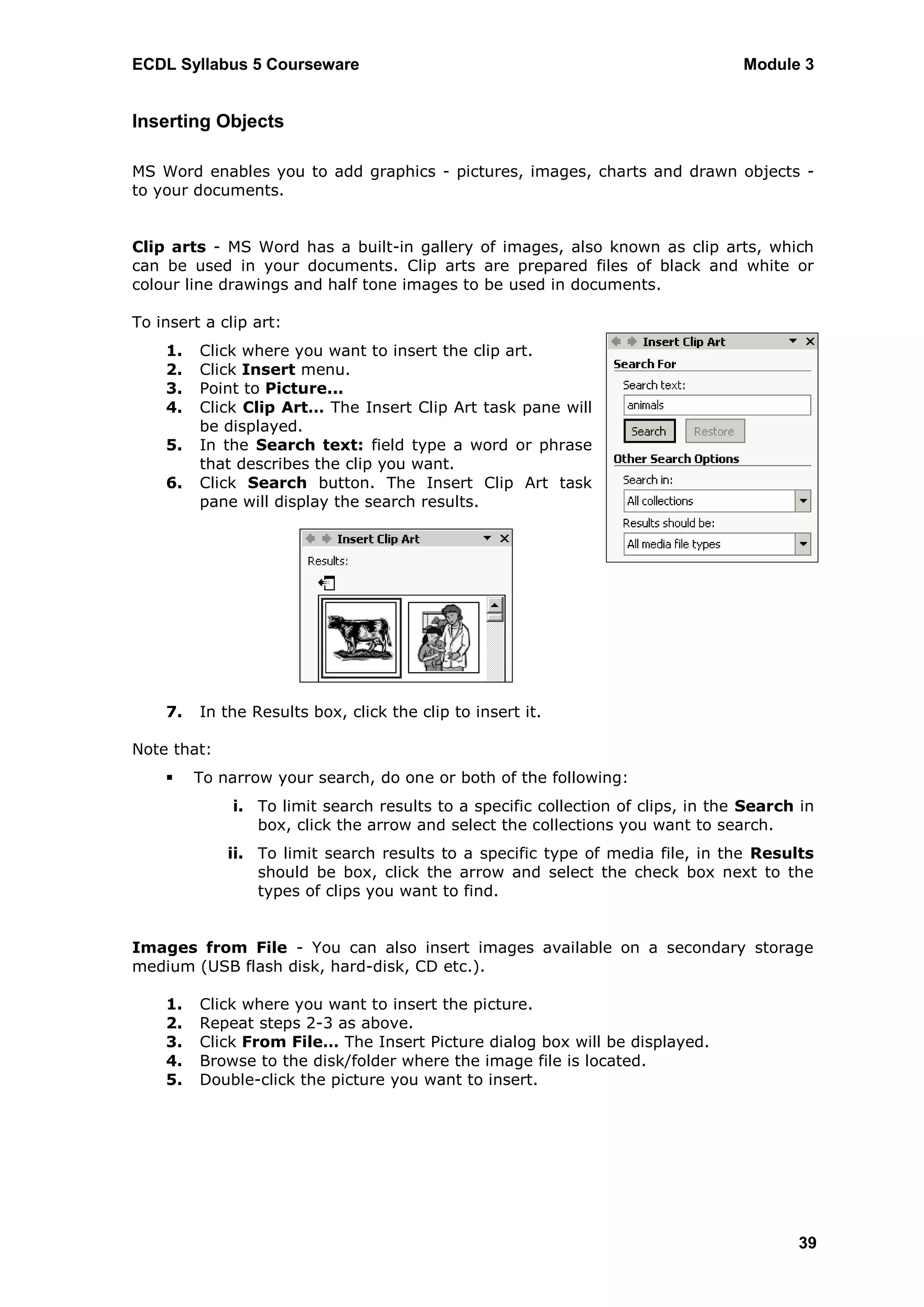 ECDL Syllabus 5 Courseware                                                        Module 3


Inserting Objects

MS Word enables you to add graphics - pictures, images, charts and drawn objects -
to your documents.


Clip arts - MS Word has a built-in gallery of images, also known as clip arts, which
can be used in your documents. Clip arts are prepared files of black and white or
colour line drawings and half tone images to be used in documents.

To insert a clip art:
    1.   Click where you want to insert the clip art.
    2.   Click Insert menu.
    3.   Point to Picture...
    4.   Click Clip Art… The Insert Clip Art task pane will
         be displayed.
    5.   In the Search text: field type a word or phrase
         that describes the clip you want.
    6.   Click Search button. The Insert Clip Art task
         pane will display the search results.




    7.   In the Results box, click the clip to insert it.

Note that:
        To narrow your search, do one or both of the following:
              i. To limit search results to a specific collection of clips, in the Search in
                 box, click the arrow and select the collections you want to search.
             ii. To limit search results to a specific type of media file, in the Results
                 should be box, click the arrow and select the check box next to the
                 types of clips you want to find.


Images from File - You can also insert images available on a secondary storage
medium (USB flash disk, hard-disk, CD etc.).

    1.   Click where you want to insert the picture.
    2.   Repeat steps 2-3 as above.
    3.   Click From File… The Insert Picture dialog box will be displayed.
    4.   Browse to the disk/folder where the image file is located.
    5.   Double-click the picture you want to insert.




                                                                                         39
 