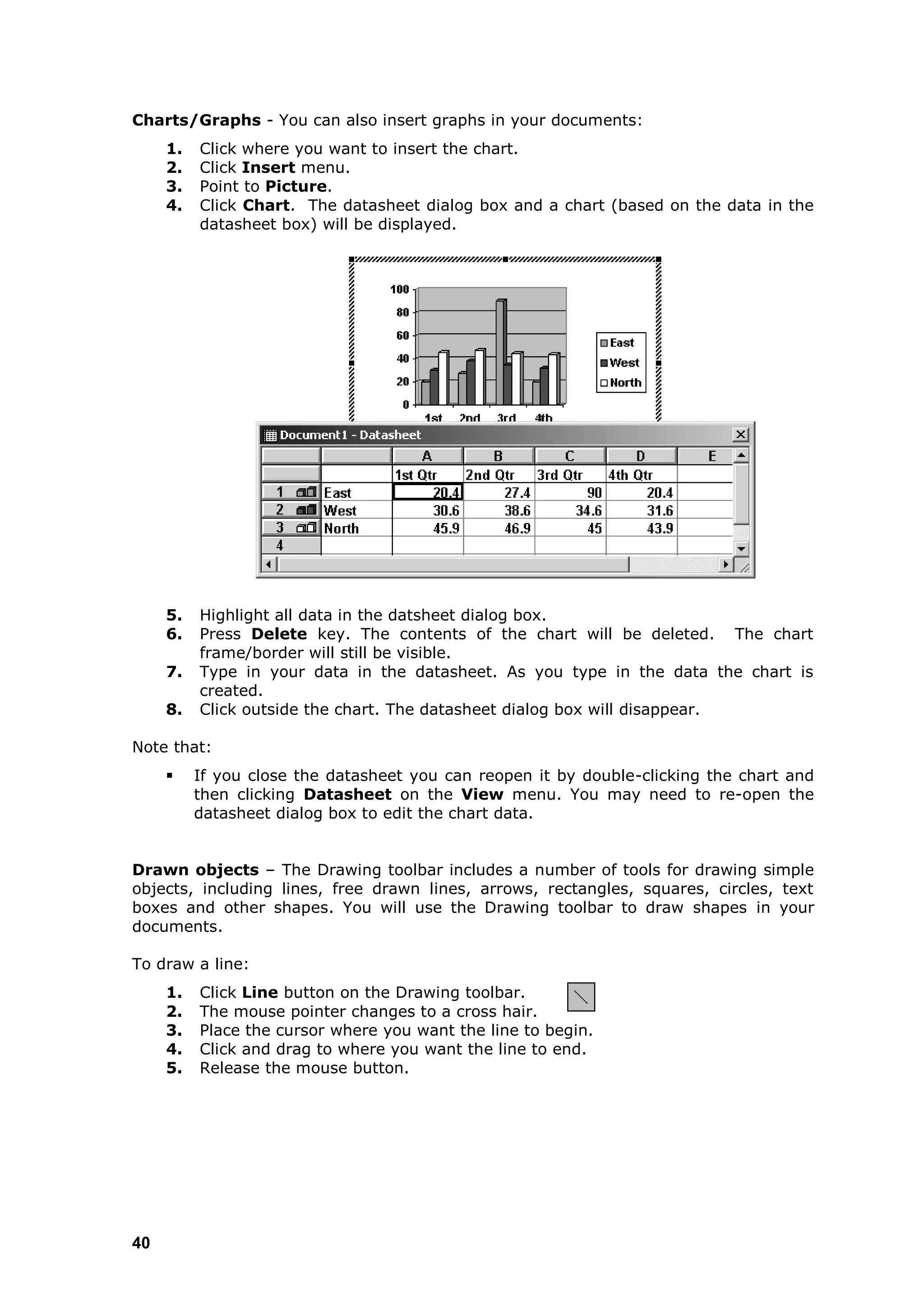 Charts/Graphs - You can also insert graphs in your documents:
     1.   Click where you want to insert the chart.
     2.   Click Insert menu.
     3.   Point to Picture.
     4.   Click Chart. The datasheet dialog box and a chart (based on the data in the
          datasheet box) will be displayed.




     5.   Highlight all data in the datsheet dialog box.
     6.   Press Delete key. The contents of the chart will be deleted. The chart
          frame/border will still be visible.
     7.   Type in your data in the datasheet. As you type in the data the chart is
          created.
     8.   Click outside the chart. The datasheet dialog box will disappear.

Note that:
         If you close the datasheet you can reopen it by double-clicking the chart and
          then clicking Datasheet on the View menu. You may need to re-open the
          datasheet dialog box to edit the chart data.


Drawn objects – The Drawing toolbar includes a number of tools for drawing simple
objects, including lines, free drawn lines, arrows, rectangles, squares, circles, text
boxes and other shapes. You will use the Drawing toolbar to draw shapes in your
documents.

To draw a line:
     1.   Click Line button on the Drawing toolbar.
     2.   The mouse pointer changes to a cross hair.
     3.   Place the cursor where you want the line to begin.
     4.   Click and drag to where you want the line to end.
     5.   Release the mouse button.




40
 