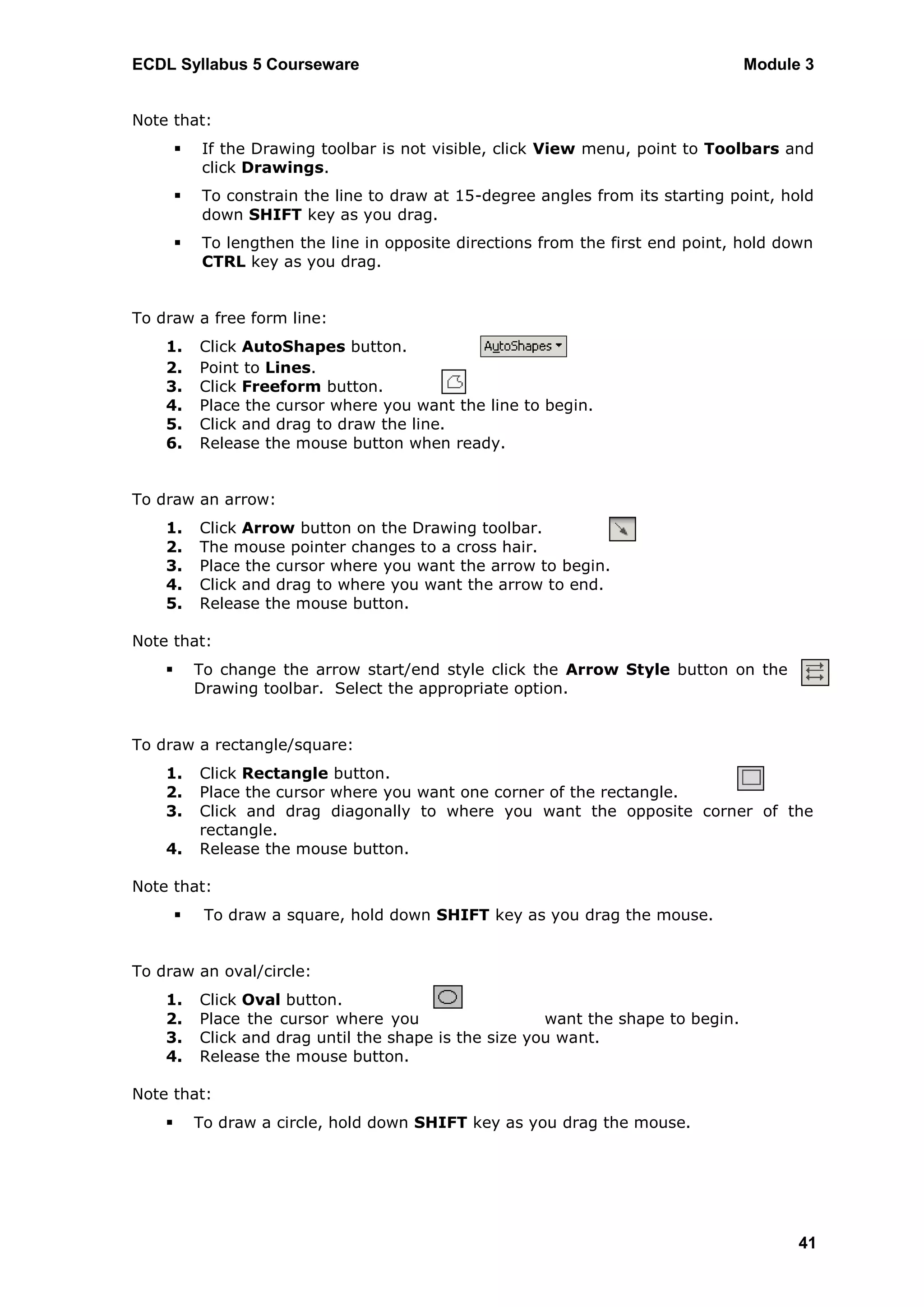 ECDL Syllabus 5 Courseware                                                          Module 3


Note that:
           If the Drawing toolbar is not visible, click View menu, point to Toolbars and
            click Drawings.
           To constrain the line to draw at 15-degree angles from its starting point, hold
            down SHIFT key as you drag.
           To lengthen the line in opposite directions from the first end point, hold down
            CTRL key as you drag.


To draw a free form line:
    1.      Click AutoShapes button.
    2.      Point to Lines.
    3.      Click Freeform button.
    4.      Place the cursor where you want the line to begin.
    5.      Click and drag to draw the line.
    6.      Release the mouse button when ready.


To draw an arrow:
    1.      Click Arrow button on the Drawing toolbar.
    2.      The mouse pointer changes to a cross hair.
    3.      Place the cursor where you want the arrow to begin.
    4.      Click and drag to where you want the arrow to end.
    5.      Release the mouse button.

Note that:
           To change the arrow start/end style click the Arrow Style button on the
            Drawing toolbar. Select the appropriate option.


To draw a rectangle/square:
    1.      Click Rectangle button.
    2.      Place the cursor where you want one corner of the rectangle.
    3.      Click and drag diagonally to where you want the opposite corner of the
            rectangle.
    4.      Release the mouse button.

Note that:
            To draw a square, hold down SHIFT key as you drag the mouse.


To draw an oval/circle:
    1.      Click Oval button.
    2.      Place the cursor where you                   want the shape to begin.
    3.      Click and drag until the shape is the size you want.
    4.      Release the mouse button.

Note that:
           To draw a circle, hold down SHIFT key as you drag the mouse.




                                                                                          41
 