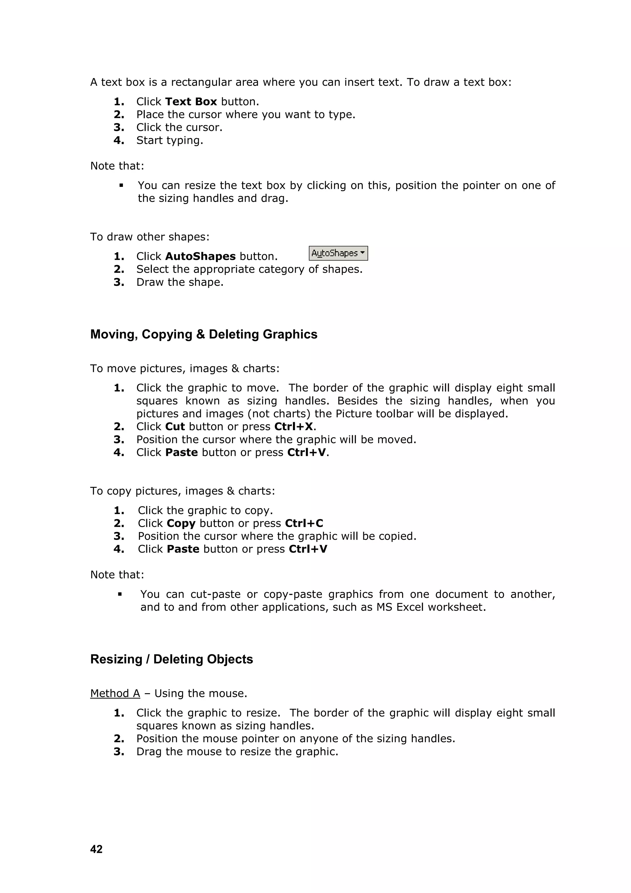 A text box is a rectangular area where you can insert text. To draw a text box:
     1.   Click Text Box button.
     2.   Place the cursor where you want to type.
     3.   Click the cursor.
     4.   Start typing.

Note that:
         You can resize the text box by clicking on this, position the pointer on one of
          the sizing handles and drag.


To draw other shapes:
     1.   Click AutoShapes button.
     2.   Select the appropriate category of shapes.
     3.   Draw the shape.



Moving, Copying & Deleting Graphics

To move pictures, images & charts:
     1.   Click the graphic to move. The border of the graphic will display eight small
          squares known as sizing handles. Besides the sizing handles, when you
          pictures and images (not charts) the Picture toolbar will be displayed.
     2.   Click Cut button or press Ctrl+X.
     3.   Position the cursor where the graphic will be moved.
     4.   Click Paste button or press Ctrl+V.


To copy pictures, images & charts:
     1.   Click the graphic to copy.
     2.   Click Copy button or press Ctrl+C
     3.   Position the cursor where the graphic will be copied.
     4.   Click Paste button or press Ctrl+V

Note that:
         You can cut-paste or copy-paste graphics from one document to another,
          and to and from other applications, such as MS Excel worksheet.



Resizing / Deleting Objects

Method A – Using the mouse.
     1.   Click the graphic to resize. The border of the graphic will display eight small
          squares known as sizing handles.
     2.   Position the mouse pointer on anyone of the sizing handles.
     3.   Drag the mouse to resize the graphic.




42
 