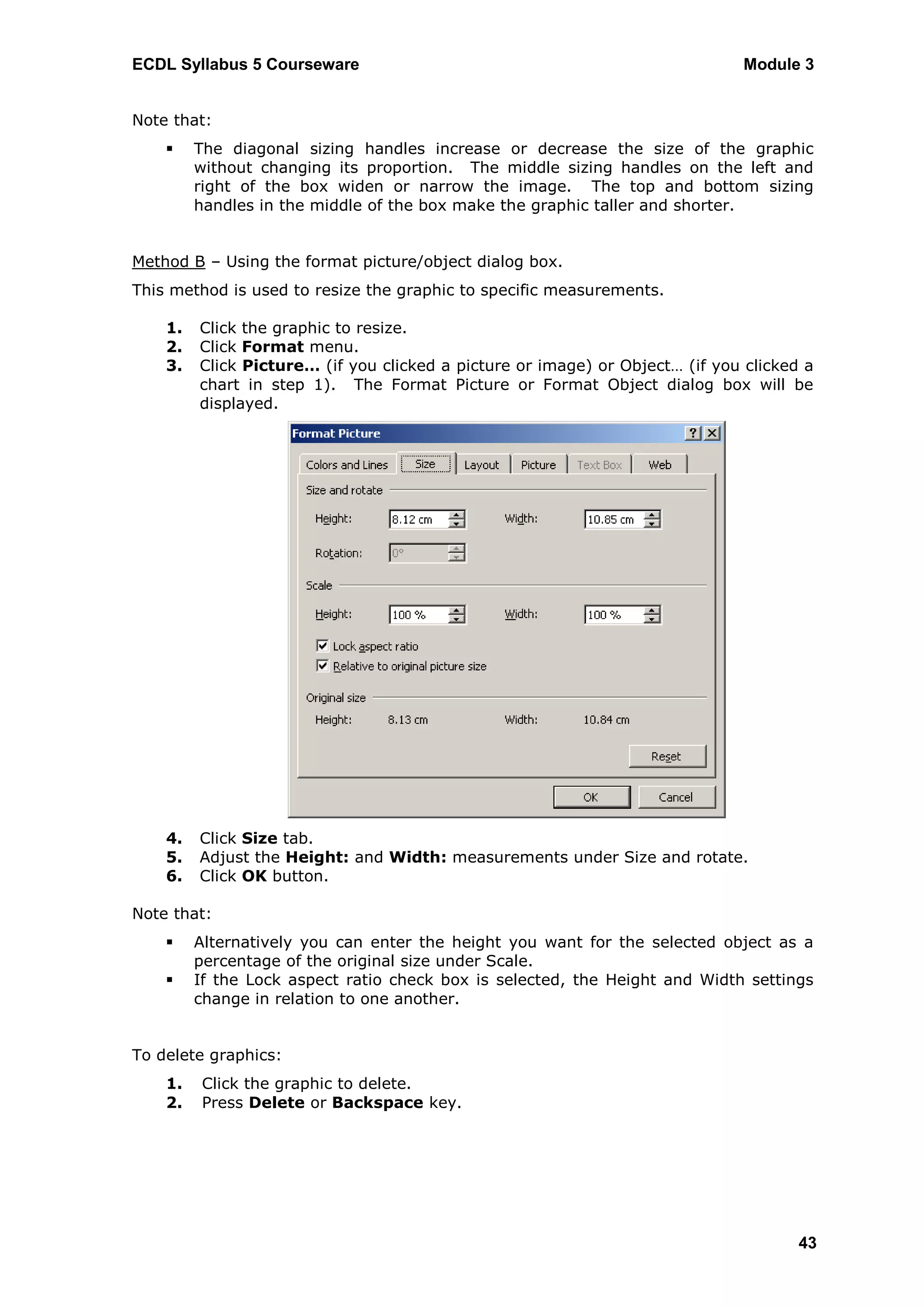 ECDL Syllabus 5 Courseware                                                    Module 3


Note that:
        The diagonal sizing handles increase or decrease the size of the graphic
         without changing its proportion. The middle sizing handles on the left and
         right of the box widen or narrow the image. The top and bottom sizing
         handles in the middle of the box make the graphic taller and shorter.


Method B – Using the format picture/object dialog box.
This method is used to resize the graphic to specific measurements.

    1.   Click the graphic to resize.
    2.   Click Format menu.
    3.   Click Picture… (if you clicked a picture or image) or Object… (if you clicked a
         chart in step 1). The Format Picture or Format Object dialog box will be
         displayed.




    4.   Click Size tab.
    5.   Adjust the Height: and Width: measurements under Size and rotate.
    6.   Click OK button.

Note that:
        Alternatively you can enter the height you want for the selected object as a
         percentage of the original size under Scale.
        If the Lock aspect ratio check box is selected, the Height and Width settings
         change in relation to one another.


To delete graphics:
    1.   Click the graphic to delete.
    2.   Press Delete or Backspace key.




                                                                                      43
 