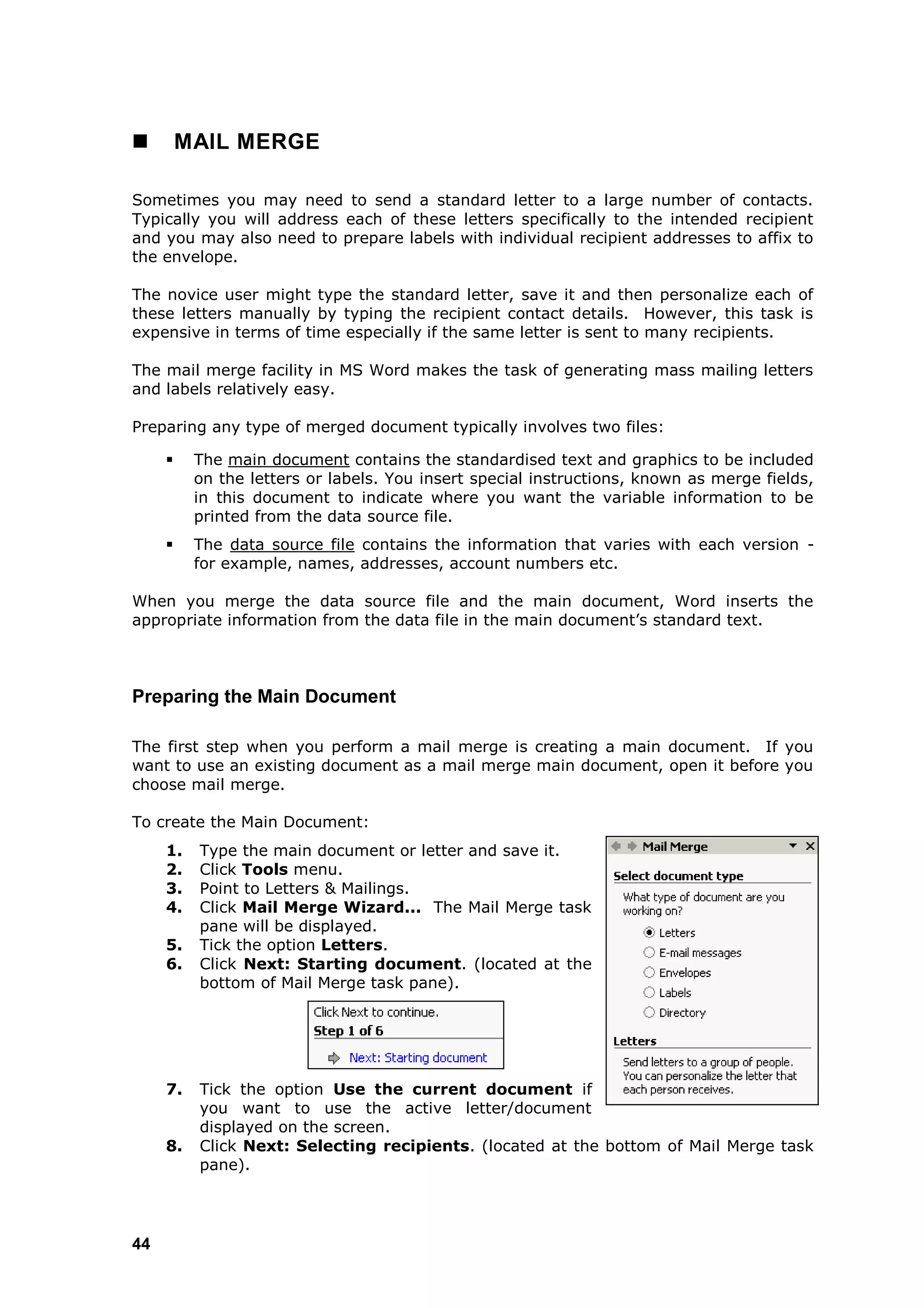         MAIL MERGE

Sometimes you may need to send a standard letter to a large number of contacts.
Typically you will address each of these letters specifically to the intended recipient
and you may also need to prepare labels with individual recipient addresses to affix to
the envelope.

The novice user might type the standard letter, save it and then personalize each of
these letters manually by typing the recipient contact details. However, this task is
expensive in terms of time especially if the same letter is sent to many recipients.

The mail merge facility in MS Word makes the task of generating mass mailing letters
and labels relatively easy.

Preparing any type of merged document typically involves two files:

         The main document contains the standardised text and graphics to be included
          on the letters or labels. You insert special instructions, known as merge fields,
          in this document to indicate where you want the variable information to be
          printed from the data source file.
         The data source file contains the information that varies with each version -
          for example, names, addresses, account numbers etc.

When you merge the data source file and the main document, Word inserts the
appropriate information from the data file in the main document‟s standard text.



Preparing the Main Document

The first step when you perform a mail merge is creating a main document. If you
want to use an existing document as a mail merge main document, open it before you
choose mail merge.

To create the Main Document:
     1.   Type the main document or letter and save it.
     2.   Click Tools menu.
     3.   Point to Letters & Mailings.
     4.   Click Mail Merge Wizard... The Mail Merge task
          pane will be displayed.
     5.   Tick the option Letters.
     6.   Click Next: Starting document. (located at the
          bottom of Mail Merge task pane).




     7.   Tick the option Use the current document if
          you want to use the active letter/document
          displayed on the screen.
     8.   Click Next: Selecting recipients. (located at the bottom of Mail Merge task
          pane).




44
 