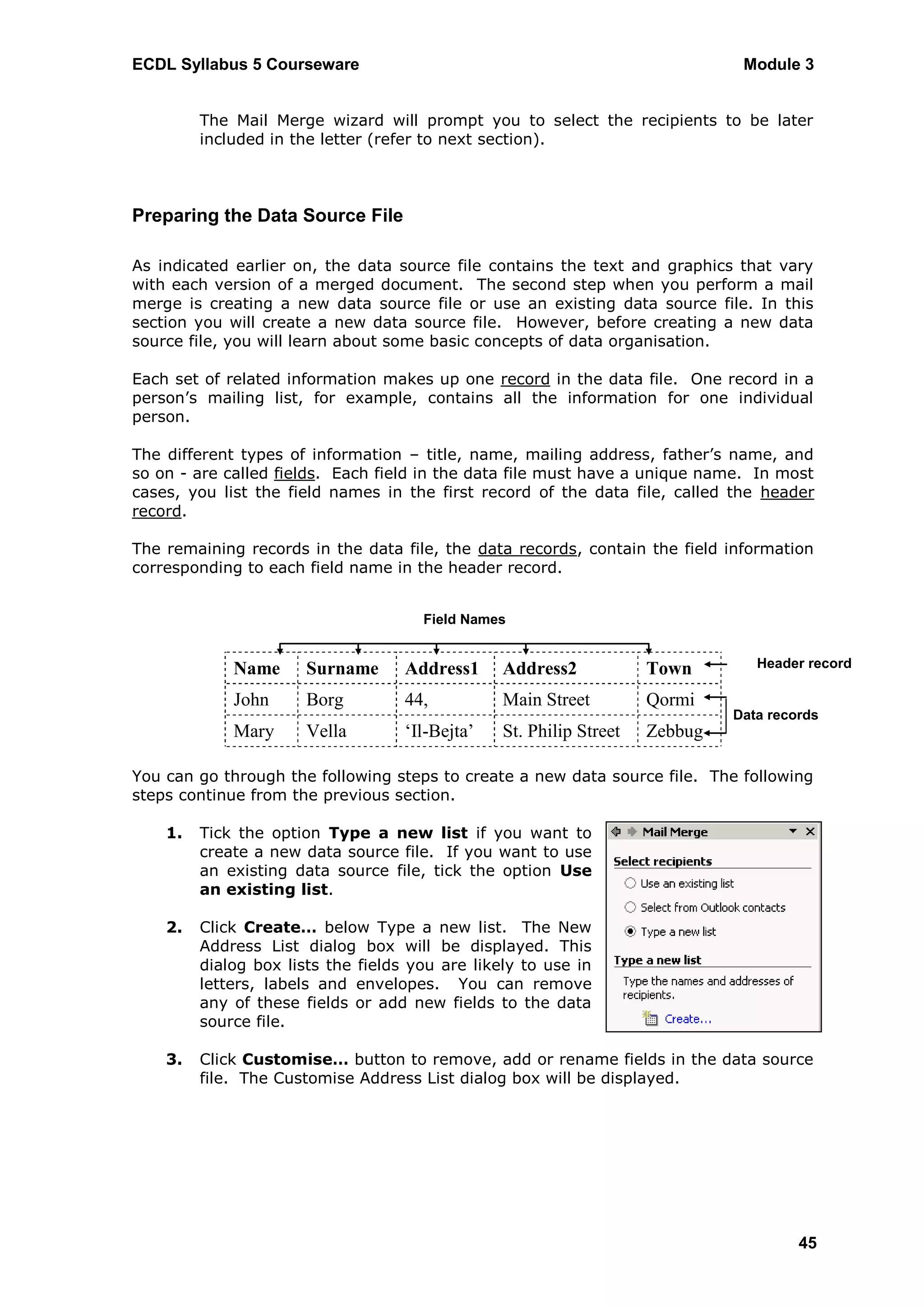 ECDL Syllabus 5 Courseware                                                     Module 3


         The Mail Merge wizard will prompt you to select the recipients to be later
         included in the letter (refer to next section).



Preparing the Data Source File

As indicated earlier on, the data source file contains the text and graphics that vary
with each version of a merged document. The second step when you perform a mail
merge is creating a new data source file or use an existing data source file. In this
section you will create a new data source file. However, before creating a new data
source file, you will learn about some basic concepts of data organisation.

Each set of related information makes up one record in the data file. One record in a
person‟s mailing list, for example, contains all the information for one individual
person.

The different types of information – title, name, mailing address, father‟s name, and
so on - are called fields. Each field in the data file must have a unique name. In most
cases, you list the field names in the first record of the data file, called the header
record.

The remaining records in the data file, the data records, contain the field information
corresponding to each field name in the header record.


                                      Field Names


             Name      Surname      Address1     Address2            Town        Header record

             John      Borg         44,          Main Street         Qormi
                                                                              Data records
             Mary      Vella        ‘Il-Bejta’   St. Philip Street   Zebbug

You can go through the following steps to create a new data source file. The following
steps continue from the previous section.

    1.   Tick the option Type a new list if you want to
         create a new data source file. If you want to use
         an existing data source file, tick the option Use
         an existing list.

    2.   Click Create… below Type a new list. The New
         Address List dialog box will be displayed. This
         dialog box lists the fields you are likely to use in
         letters, labels and envelopes. You can remove
         any of these fields or add new fields to the data
         source file.

    3.   Click Customise… button to remove, add or rename fields in the data source
         file. The Customise Address List dialog box will be displayed.




                                                                                       45
 