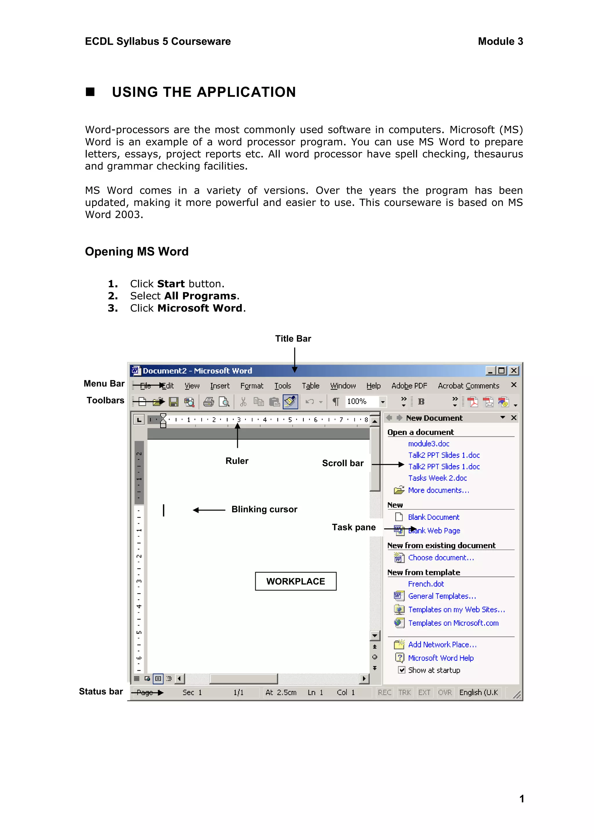 ECDL Syllabus 5 Courseware                                                   Module 3



      USING THE APPLICATION

 Word-processors are the most commonly used software in computers. Microsoft (MS)
 Word is an example of a word processor program. You can use MS Word to prepare
 letters, essays, project reports etc. All word processor have spell checking, thesaurus
 and grammar checking facilities.

 MS Word comes in a variety of versions. Over the years the program has been
 updated, making it more powerful and easier to use. This courseware is based on MS
 Word 2003.


 Opening MS Word

      1.     Click Start button.
      2.     Select All Programs.
      3.     Click Microsoft Word.


                                        Title Bar




 Menu Bar
 Toolbars




                              Ruler                 Scroll bar




                               Blinking cursor

                                                      Task pane




                                      WORKPLACE




Status bar




                                                                                       1
 