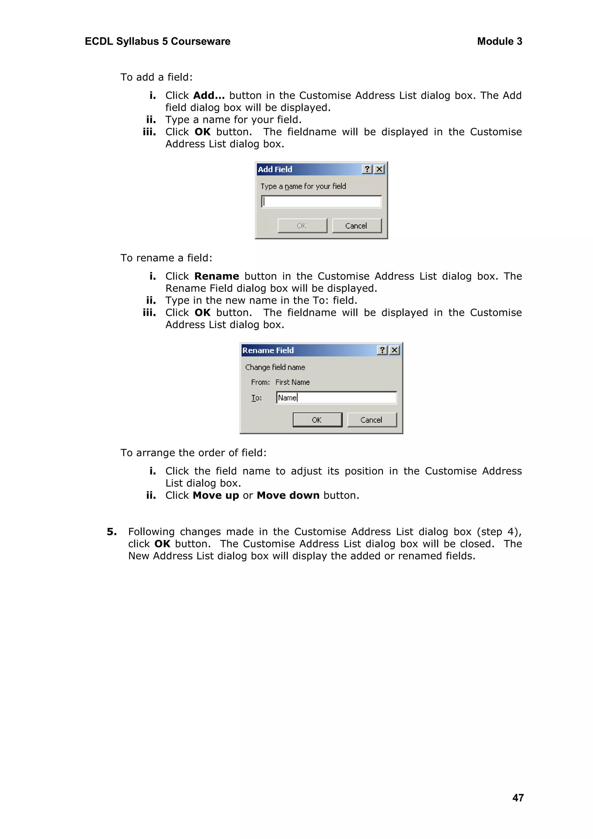 ECDL Syllabus 5 Courseware                                                  Module 3


        To add a field:
              i. Click Add… button in the Customise Address List dialog box. The Add
                 field dialog box will be displayed.
             ii. Type a name for your field.
            iii. Click OK button. The fieldname will be displayed in the Customise
                 Address List dialog box.




        To rename a field:
              i. Click Rename button in the Customise Address List dialog box. The
                 Rename Field dialog box will be displayed.
             ii. Type in the new name in the To: field.
            iii. Click OK button. The fieldname will be displayed in the Customise
                 Address List dialog box.




        To arrange the order of field:
              i. Click the field name to adjust its position in the Customise Address
                 List dialog box.
             ii. Click Move up or Move down button.


   5.    Following changes made in the Customise Address List dialog box (step 4),
         click OK button. The Customise Address List dialog box will be closed. The
         New Address List dialog box will display the added or renamed fields.




                                                                                   47
 