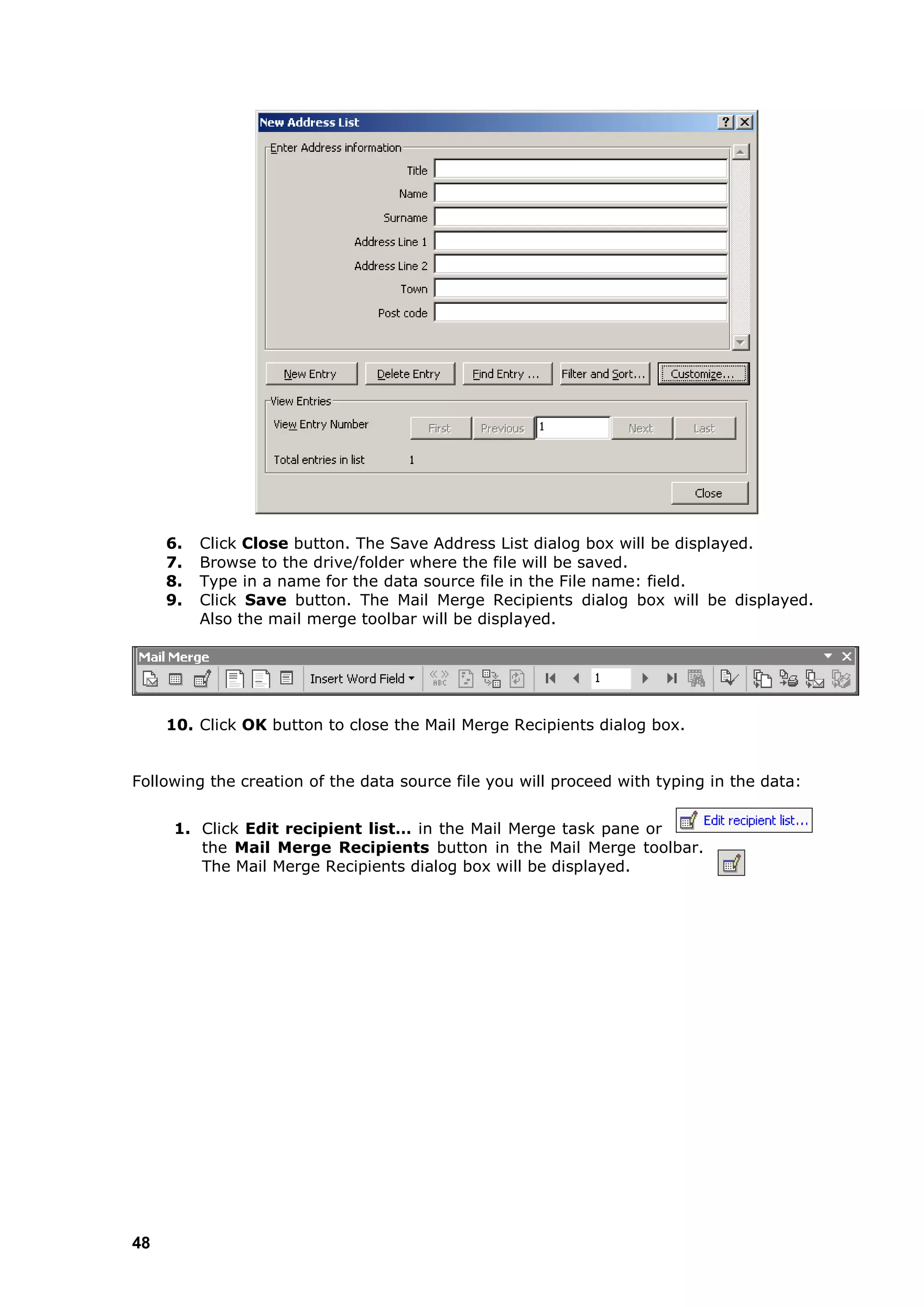 6.   Click Close button. The Save Address List dialog box will be displayed.
     7.   Browse to the drive/folder where the file will be saved.
     8.   Type in a name for the data source file in the File name: field.
     9.   Click Save button. The Mail Merge Recipients dialog box will be displayed.
          Also the mail merge toolbar will be displayed.




     10. Click OK button to close the Mail Merge Recipients dialog box.


Following the creation of the data source file you will proceed with typing in the data:


      1. Click Edit recipient list… in the Mail Merge task pane or
         the Mail Merge Recipients button in the Mail Merge toolbar.
         The Mail Merge Recipients dialog box will be displayed.




48
 