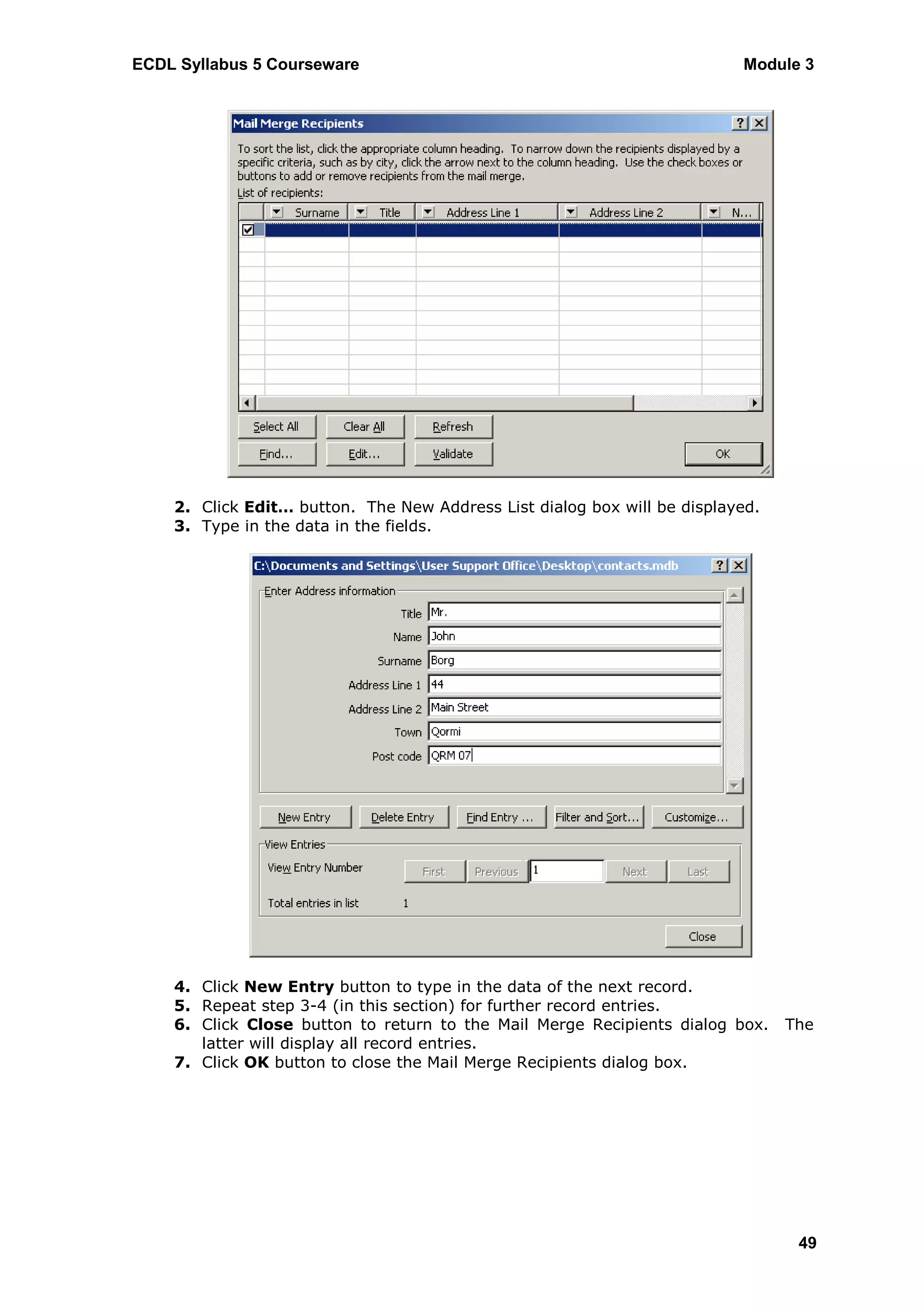 ECDL Syllabus 5 Courseware                                                Module 3




    2. Click Edit… button. The New Address List dialog box will be displayed.
    3. Type in the data in the fields.




    4. Click New Entry button to type in the data of the next record.
    5. Repeat step 3-4 (in this section) for further record entries.
    6. Click Close button to return to the Mail Merge Recipients dialog box.    The
       latter will display all record entries.
    7. Click OK button to close the Mail Merge Recipients dialog box.




                                                                                 49
 