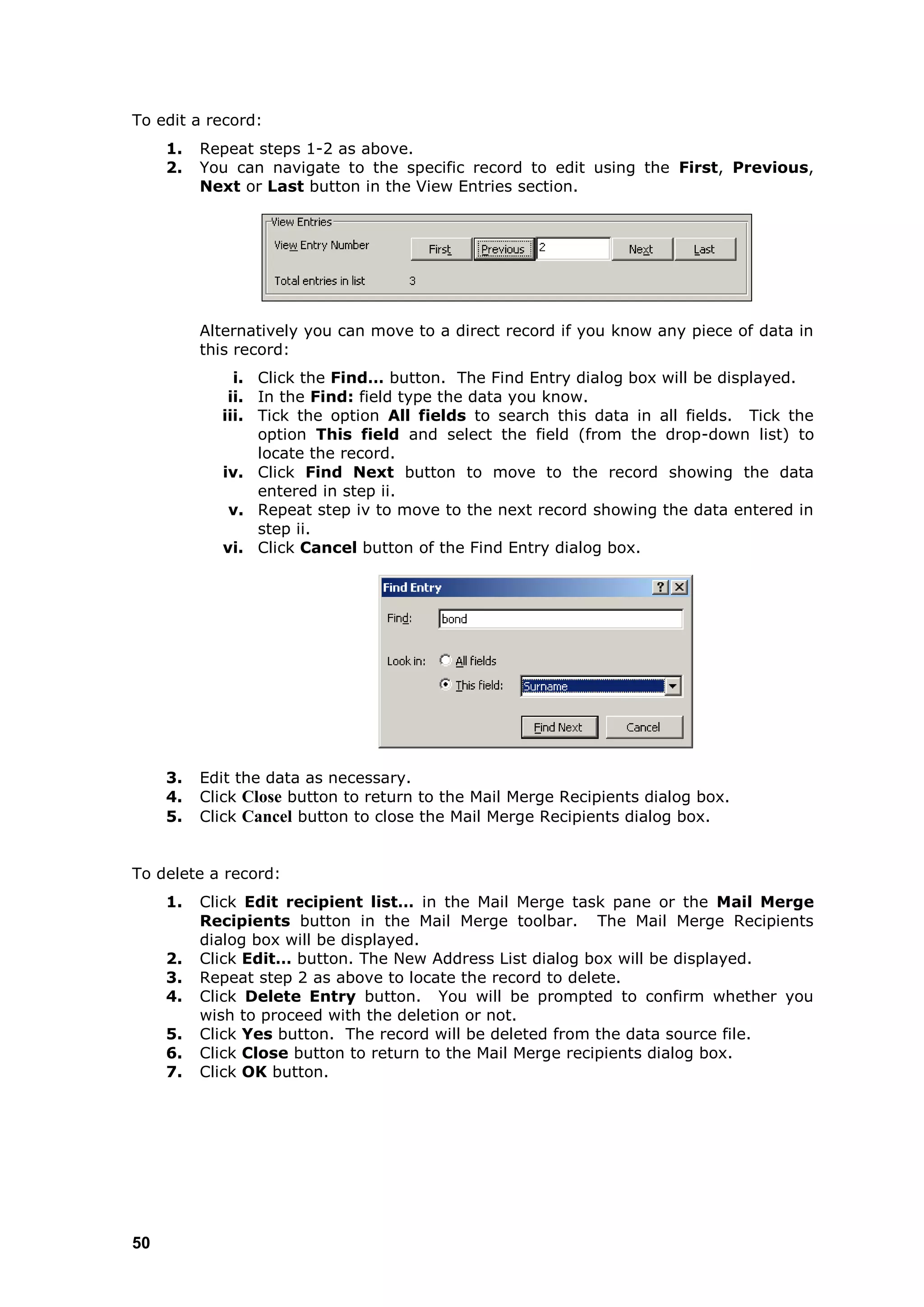 To edit a record:
     1.   Repeat steps 1-2 as above.
     2.   You can navigate to the specific record to edit using the First, Previous,
          Next or Last button in the View Entries section.




          Alternatively you can move to a direct record if you know any piece of data in
          this record:
              i. Click the Find… button. The Find Entry dialog box will be displayed.
             ii. In the Find: field type the data you know.
            iii. Tick the option All fields to search this data in all fields. Tick the
                 option This field and select the field (from the drop-down list) to
                 locate the record.
            iv. Click Find Next button to move to the record showing the data
                 entered in step ii.
             v. Repeat step iv to move to the next record showing the data entered in
                 step ii.
            vi. Click Cancel button of the Find Entry dialog box.




     3.   Edit the data as necessary.
     4.   Click Close button to return to the Mail Merge Recipients dialog box.
     5.   Click Cancel button to close the Mail Merge Recipients dialog box.


To delete a record:
     1.   Click Edit recipient list… in the Mail Merge task pane or the Mail Merge
          Recipients button in the Mail Merge toolbar. The Mail Merge Recipients
          dialog box will be displayed.
     2.   Click Edit… button. The New Address List dialog box will be displayed.
     3.   Repeat step 2 as above to locate the record to delete.
     4.   Click Delete Entry button. You will be prompted to confirm whether you
          wish to proceed with the deletion or not.
     5.   Click Yes button. The record will be deleted from the data source file.
     6.   Click Close button to return to the Mail Merge recipients dialog box.
     7.   Click OK button.




50
 
