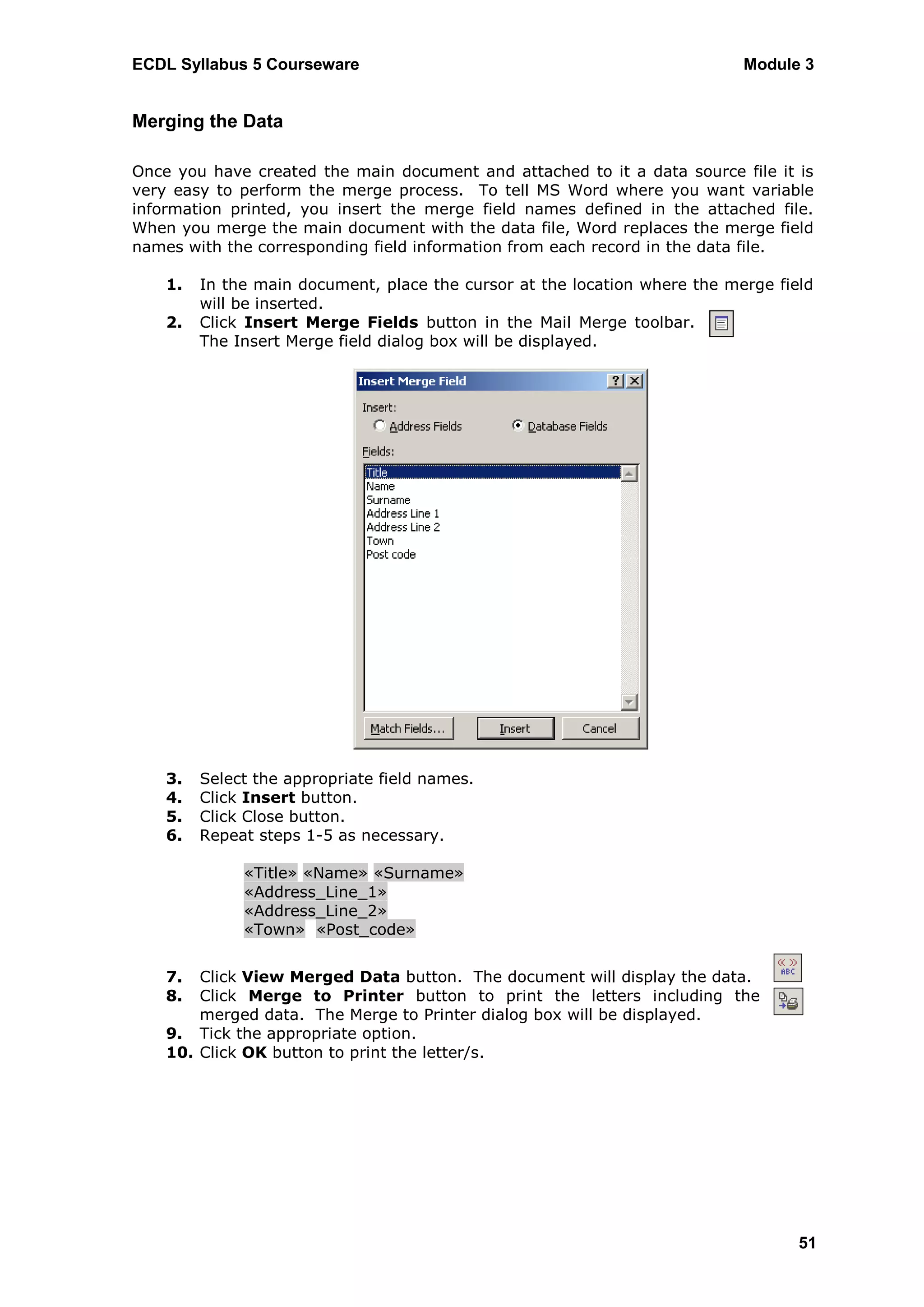 ECDL Syllabus 5 Courseware                                                  Module 3


Merging the Data

Once you have created the main document and attached to it a data source file it is
very easy to perform the merge process. To tell MS Word where you want variable
information printed, you insert the merge field names defined in the attached file.
When you merge the main document with the data file, Word replaces the merge field
names with the corresponding field information from each record in the data file.

    1.   In the main document, place the cursor at the location where the merge field
         will be inserted.
    2.   Click Insert Merge Fields button in the Mail Merge toolbar.
         The Insert Merge field dialog box will be displayed.




    3.   Select the appropriate field names.
    4.   Click Insert button.
    5.   Click Close button.
    6.   Repeat steps 1-5 as necessary.

              «Title»«Name»«  Surname»
              «Address_Line_1»
              «Address_Line_2»
              «Town» « Post_code»


    7.  Click View Merged Data button. The document will display the data.
    8.  Click Merge to Printer button to print the letters including the
        merged data. The Merge to Printer dialog box will be displayed.
    9. Tick the appropriate option.
    10. Click OK button to print the letter/s.




                                                                                   51
 