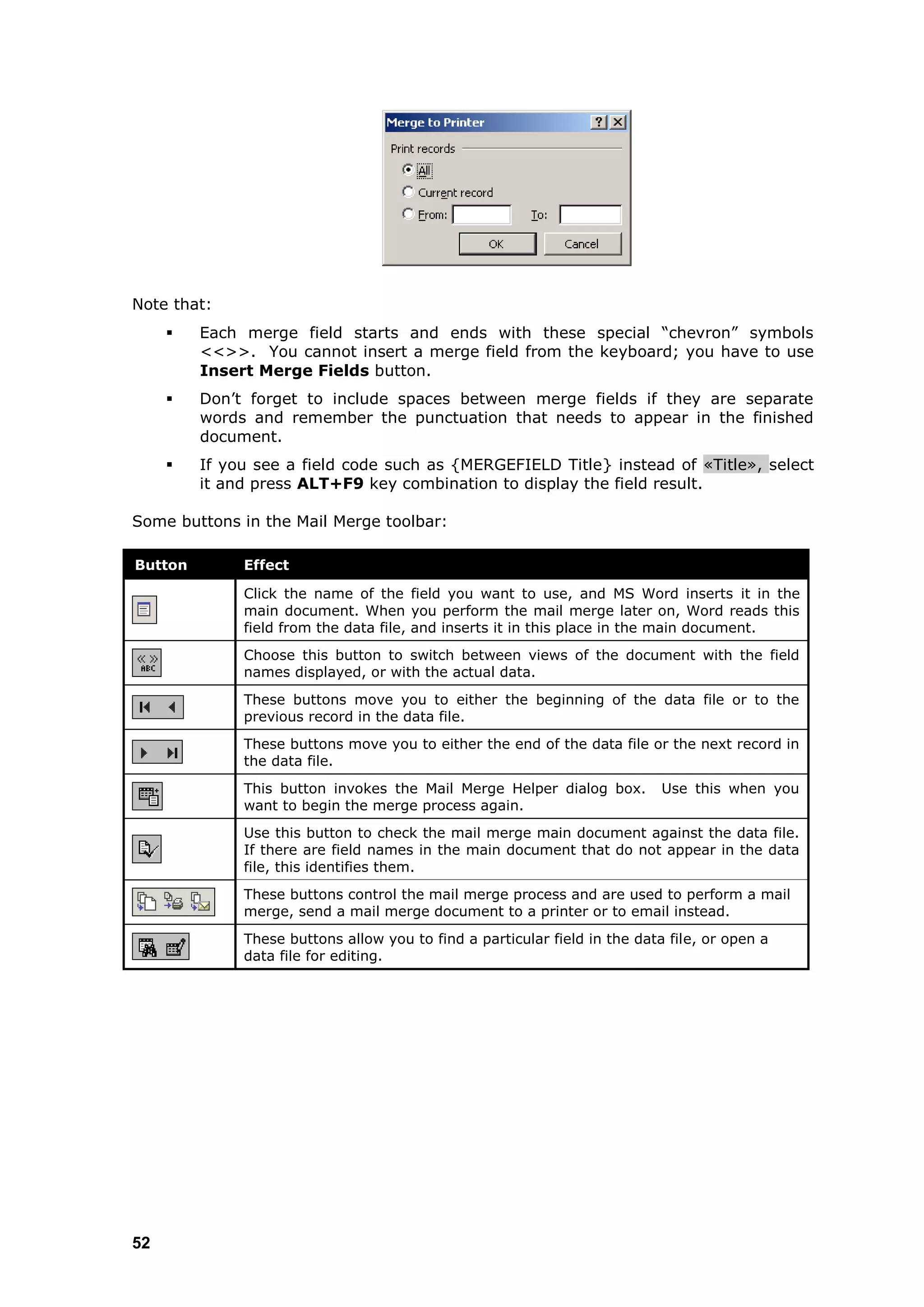 Note that:
        Each merge field starts and ends with these special “chevron” symbols
         <<>>. You cannot insert a merge field from the keyboard; you have to use
         Insert Merge Fields button.
        Don‟t forget to include spaces between merge fields if they are separate
         words and remember the punctuation that needs to appear in the finished
         document.
        If you see a field code such as {MERGEFIELD Title} instead of «  Title» select
                                                                                ,
         it and press ALT+F9 key combination to display the field result.

Some buttons in the Mail Merge toolbar:

Button        Effect

              Click the name of the field you want to use, and MS Word inserts it in the
              main document. When you perform the mail merge later on, Word reads this
              field from the data file, and inserts it in this place in the main document.
              Choose this button to switch between views of the document with the field
              names displayed, or with the actual data.
              These buttons move you to either the beginning of the data file or to the
              previous record in the data file.
              These buttons move you to either the end of the data file or the next record in
              the data file.
              This button invokes the Mail Merge Helper dialog box.         Use this when you
              want to begin the merge process again.
              Use this button to check the mail merge main document against the data file.
              If there are field names in the main document that do not appear in the data
              file, this identifies them.
              These buttons control the mail merge process and are used to perform a mail
              merge, send a mail merge document to a printer or to email instead.
              These buttons allow you to find a particular field in the data file, or open a
              data file for editing.




52
 