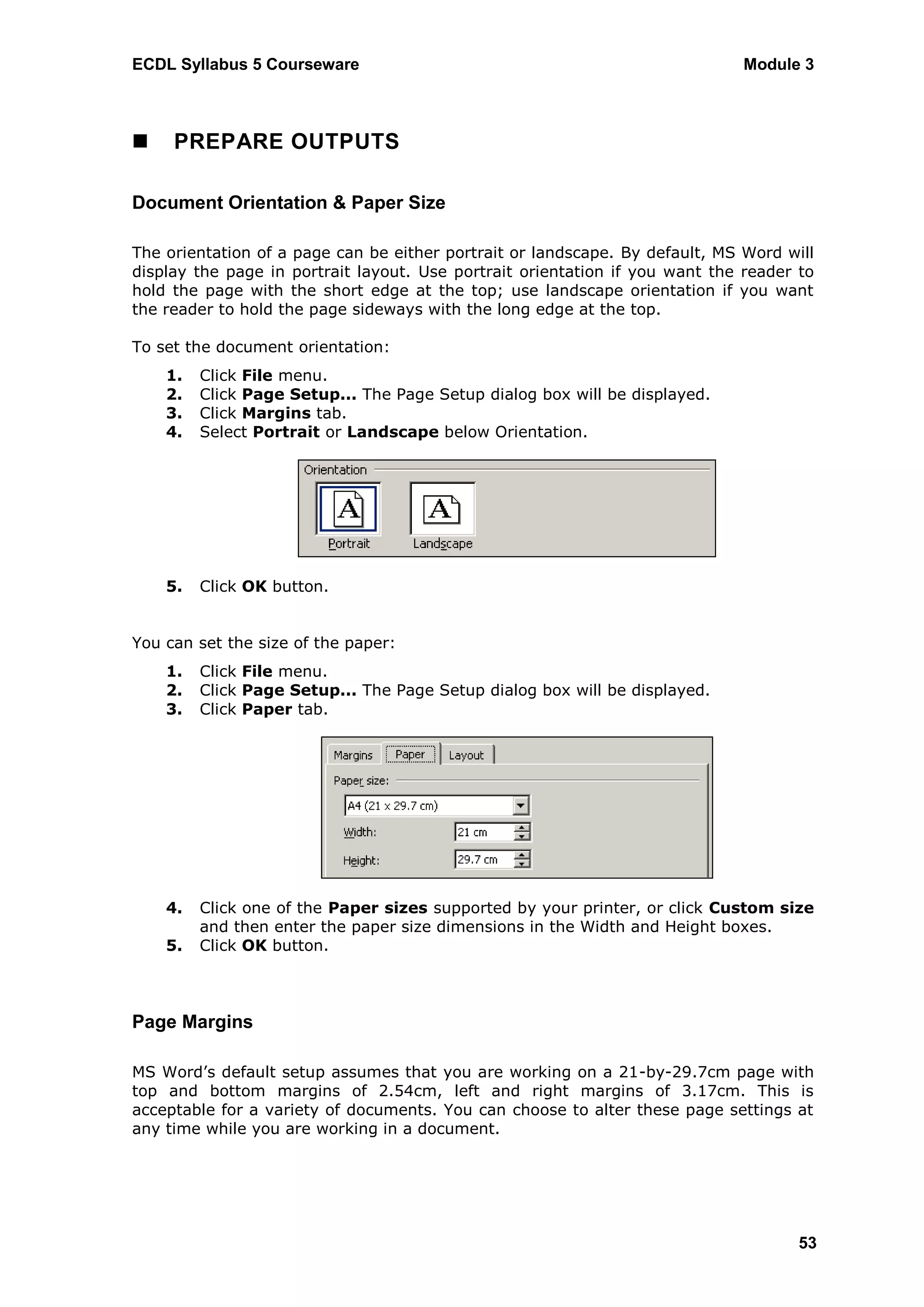 ECDL Syllabus 5 Courseware                                                    Module 3



    PREPARE OUTPUTS

Document Orientation & Paper Size

The orientation of a page can be either portrait or landscape. By default, MS Word will
display the page in portrait layout. Use portrait orientation if you want the reader to
hold the page with the short edge at the top; use landscape orientation if you want
the reader to hold the page sideways with the long edge at the top.

To set the document orientation:
    1.   Click File menu.
    2.   Click Page Setup... The Page Setup dialog box will be displayed.
    3.   Click Margins tab.
    4.   Select Portrait or Landscape below Orientation.




    5.   Click OK button.


You can set the size of the paper:
    1.   Click File menu.
    2.   Click Page Setup... The Page Setup dialog box will be displayed.
    3.   Click Paper tab.




    4.   Click one of the Paper sizes supported by your printer, or click Custom size
         and then enter the paper size dimensions in the Width and Height boxes.
    5.   Click OK button.



Page Margins

MS Word‟s default setup assumes that you are working on a 21-by-29.7cm page with
top and bottom margins of 2.54cm, left and right margins of 3.17cm. This is
acceptable for a variety of documents. You can choose to alter these page settings at
any time while you are working in a document.




                                                                                     53
 