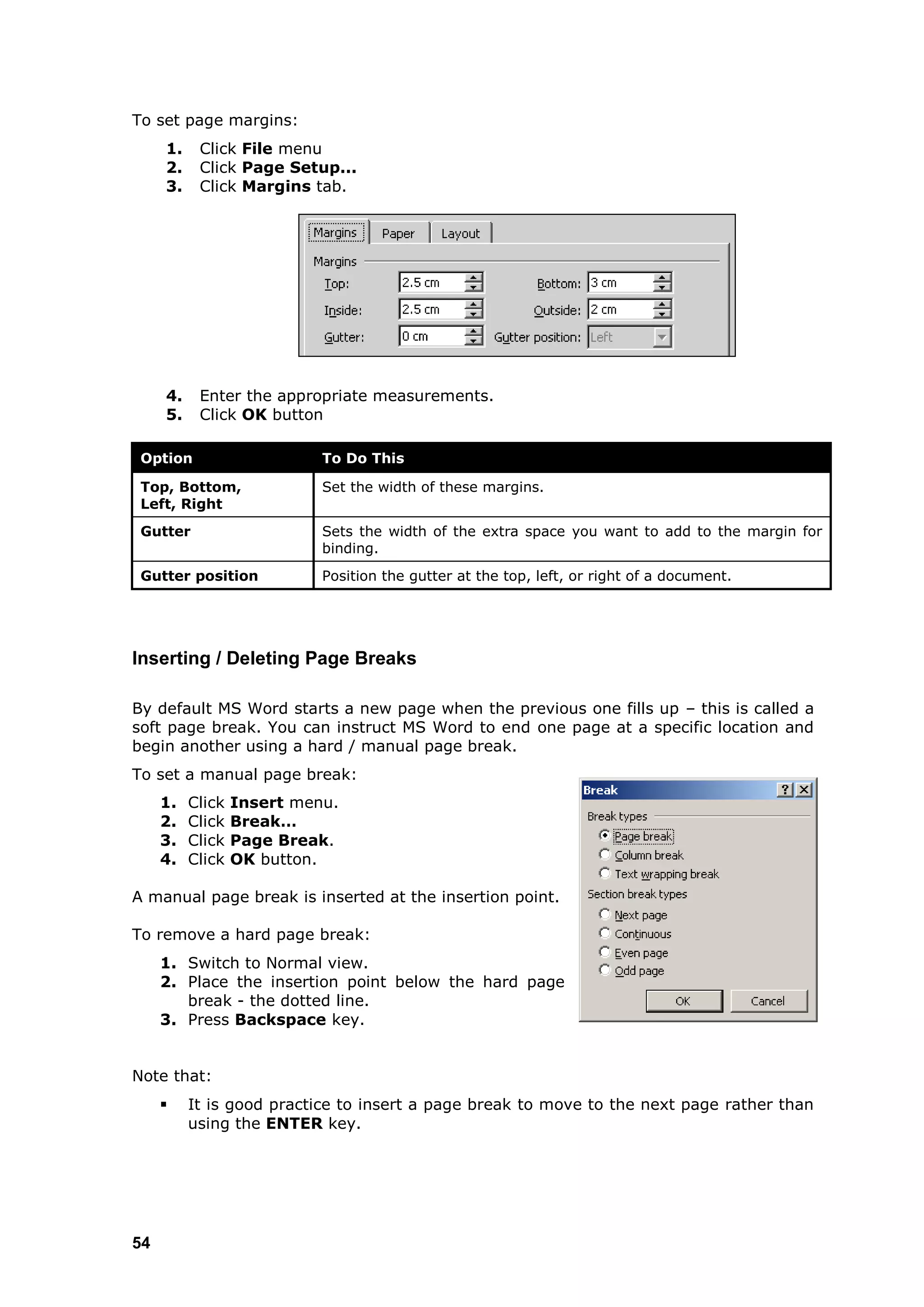To set page margins:
     1.    Click File menu
     2.    Click Page Setup...
     3.    Click Margins tab.




     4.    Enter the appropriate measurements.
     5.    Click OK button

 Option                     To Do This

 Top, Bottom,               Set the width of these margins.
 Left, Right
 Gutter                     Sets the width of the extra space you want to add to the margin for
                            binding.
 Gutter position            Position the gutter at the top, left, or right of a document.




Inserting / Deleting Page Breaks

By default MS Word starts a new page when the previous one fills up – this is called a
soft page break. You can instruct MS Word to end one page at a specific location and
begin another using a hard / manual page break.
To set a manual page break:
     1.   Click   Insert menu.
     2.   Click   Break…
     3.   Click   Page Break.
     4.   Click   OK button.

A manual page break is inserted at the insertion point.

To remove a hard page break:
     1. Switch to Normal view.
     2. Place the insertion point below the hard page
        break - the dotted line.
     3. Press Backspace key.


Note that:
         It is good practice to insert a page break to move to the next page rather than
          using the ENTER key.




54
 