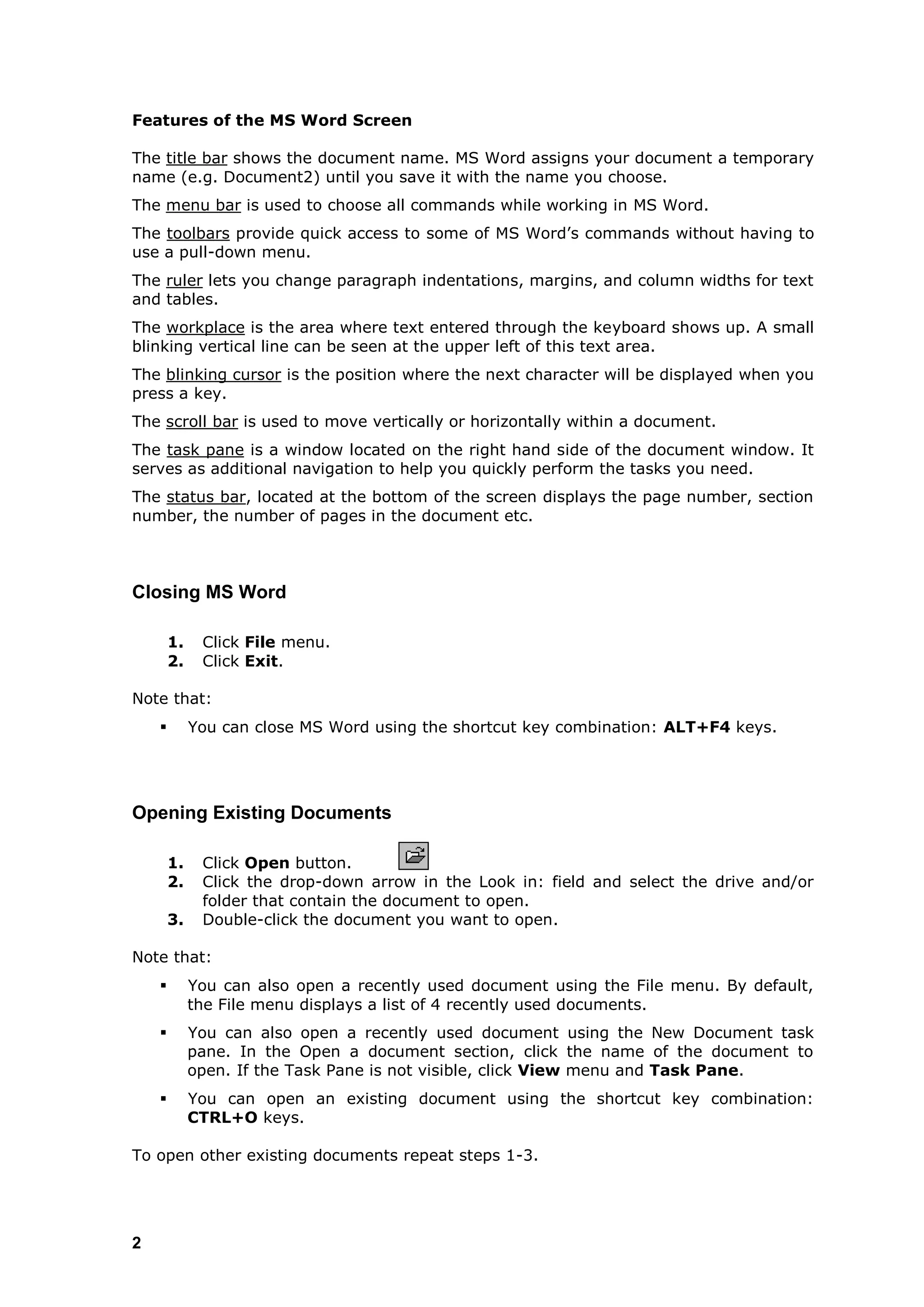 Features of the MS Word Screen

The title bar shows the document name. MS Word assigns your document a temporary
name (e.g. Document2) until you save it with the name you choose.
The menu bar is used to choose all commands while working in MS Word.
The toolbars provide quick access to some of MS Word‟s commands without having to
use a pull-down menu.
The ruler lets you change paragraph indentations, margins, and column widths for text
and tables.
The workplace is the area where text entered through the keyboard shows up. A small
blinking vertical line can be seen at the upper left of this text area.
The blinking cursor is the position where the next character will be displayed when you
press a key.
The scroll bar is used to move vertically or horizontally within a document.
The task pane is a window located on the right hand side of the document window. It
serves as additional navigation to help you quickly perform the tasks you need.
The status bar, located at the bottom of the screen displays the page number, section
number, the number of pages in the document etc.



Closing MS Word

        1.    Click File menu.
        2.    Click Exit.

Note that:
            You can close MS Word using the shortcut key combination: ALT+F4 keys.




Opening Existing Documents

        1.    Click Open button.
        2.    Click the drop-down arrow in the Look in: field and select the drive and/or
              folder that contain the document to open.
        3.    Double-click the document you want to open.

Note that:
            You can also open a recently used document using the File menu. By default,
             the File menu displays a list of 4 recently used documents.
            You can also open a recently used document using the New Document task
             pane. In the Open a document section, click the name of the document to
             open. If the Task Pane is not visible, click View menu and Task Pane.
            You can open an existing document using the shortcut key combination:
             CTRL+O keys.

To open other existing documents repeat steps 1-3.




2
 