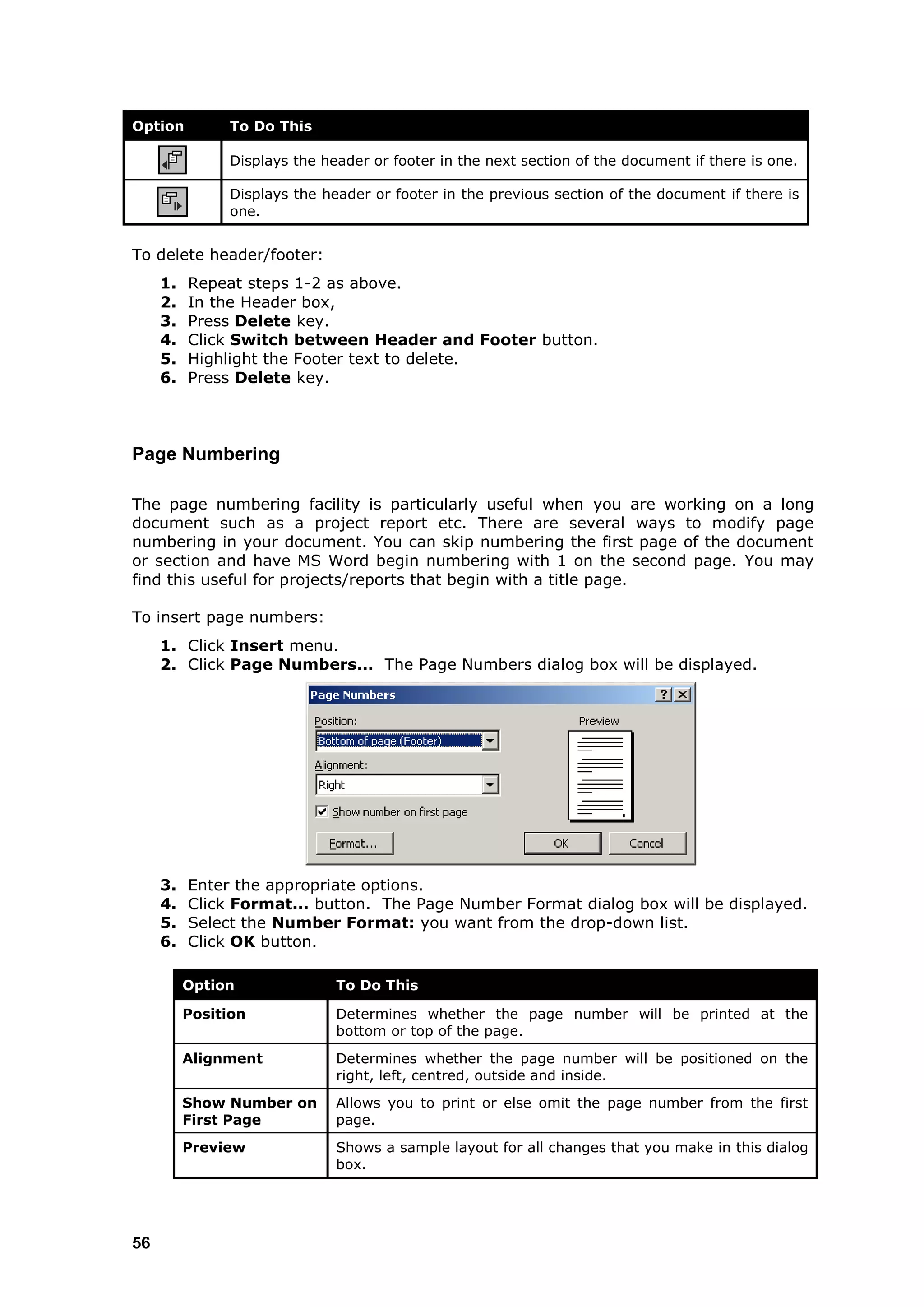 Option         To Do This

               Displays the header or footer in the next section of the document if there is one.

               Displays the header or footer in the previous section of the document if there is
               one.


To delete header/footer:
     1.   Repeat steps 1-2 as above.
     2.   In the Header box,
     3.   Press Delete key.
     4.   Click Switch between Header and Footer button.
     5.   Highlight the Footer text to delete.
     6.   Press Delete key.



Page Numbering

The page numbering facility is particularly useful when you are working on a long
document such as a project report etc. There are several ways to modify page
numbering in your document. You can skip numbering the first page of the document
or section and have MS Word begin numbering with 1 on the second page. You may
find this useful for projects/reports that begin with a title page.

To insert page numbers:
     1. Click Insert menu.
     2. Click Page Numbers... The Page Numbers dialog box will be displayed.




     3.   Enter the appropriate options.
     4.   Click Format... button. The Page Number Format dialog box will be displayed.
     5.   Select the Number Format: you want from the drop-down list.
     6.   Click OK button.

          Option              To Do This

          Position            Determines whether the page number will be printed at the
                              bottom or top of the page.
          Alignment           Determines whether the page number will be positioned on the
                              right, left, centred, outside and inside.
          Show Number on      Allows you to print or else omit the page number from the first
          First Page          page.
          Preview             Shows a sample layout for all changes that you make in this dialog
                              box.




56
 