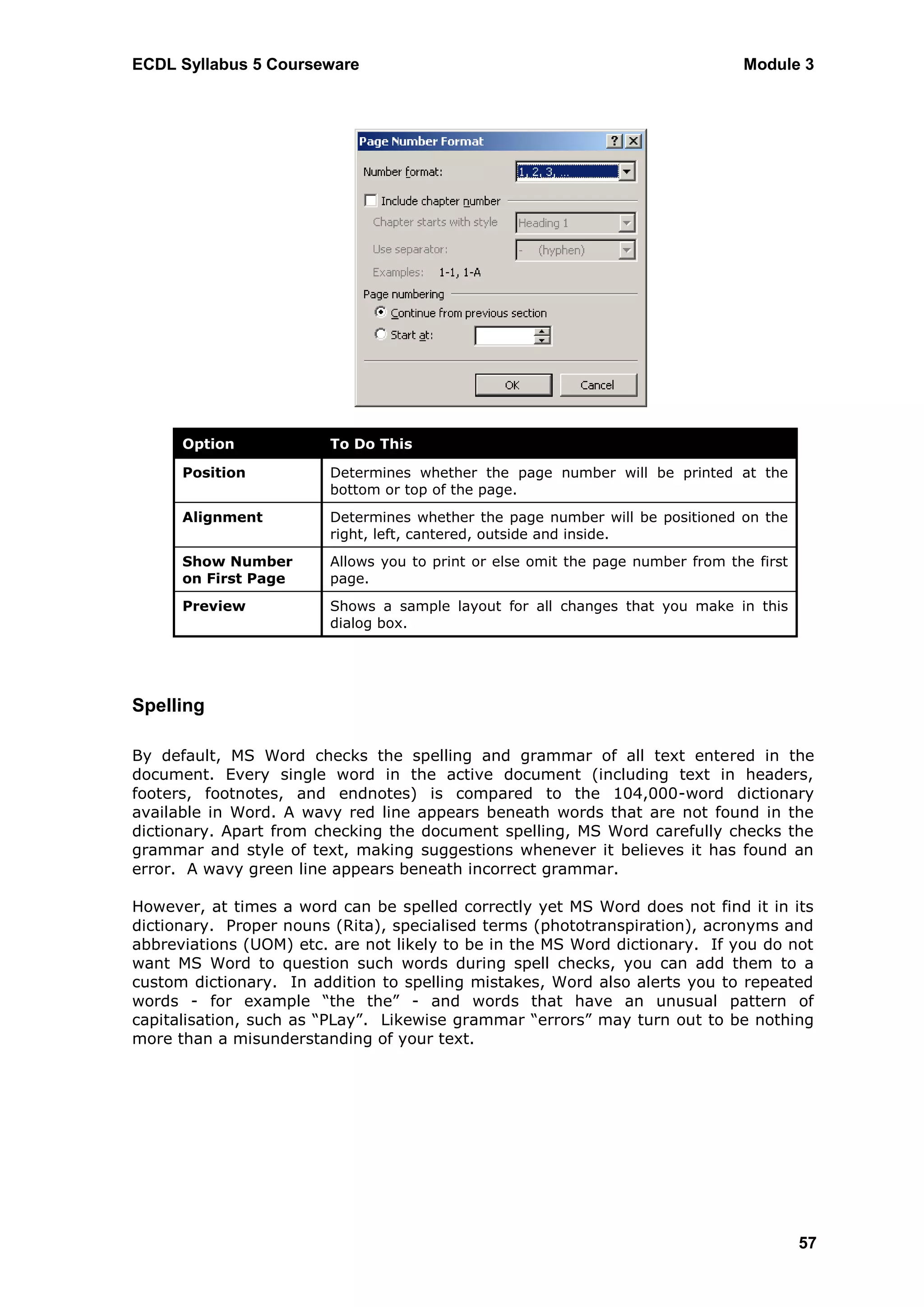 ECDL Syllabus 5 Courseware                                                      Module 3




      Option            To Do This

      Position          Determines whether the page number will be printed at the
                        bottom or top of the page.
      Alignment         Determines whether the page number will be positioned on the
                        right, left, cantered, outside and inside.
      Show Number       Allows you to print or else omit the page number from the first
      on First Page     page.
      Preview           Shows a sample layout for all changes that you make in this
                        dialog box.




Spelling

By default, MS Word checks the spelling and grammar of all text entered in the
document. Every single word in the active document (including text in headers,
footers, footnotes, and endnotes) is compared to the 104,000-word dictionary
available in Word. A wavy red line appears beneath words that are not found in the
dictionary. Apart from checking the document spelling, MS Word carefully checks the
grammar and style of text, making suggestions whenever it believes it has found an
error. A wavy green line appears beneath incorrect grammar.

However, at times a word can be spelled correctly yet MS Word does not find it in its
dictionary. Proper nouns (Rita), specialised terms (phototranspiration), acronyms and
abbreviations (UOM) etc. are not likely to be in the MS Word dictionary. If you do not
want MS Word to question such words during spell checks, you can add them to a
custom dictionary. In addition to spelling mistakes, Word also alerts you to repeated
words - for example “the the” - and words that have an unusual pattern of
capitalisation, such as “PLay”. Likewise grammar “errors” may turn out to be nothing
more than a misunderstanding of your text.




                                                                                          57
 
