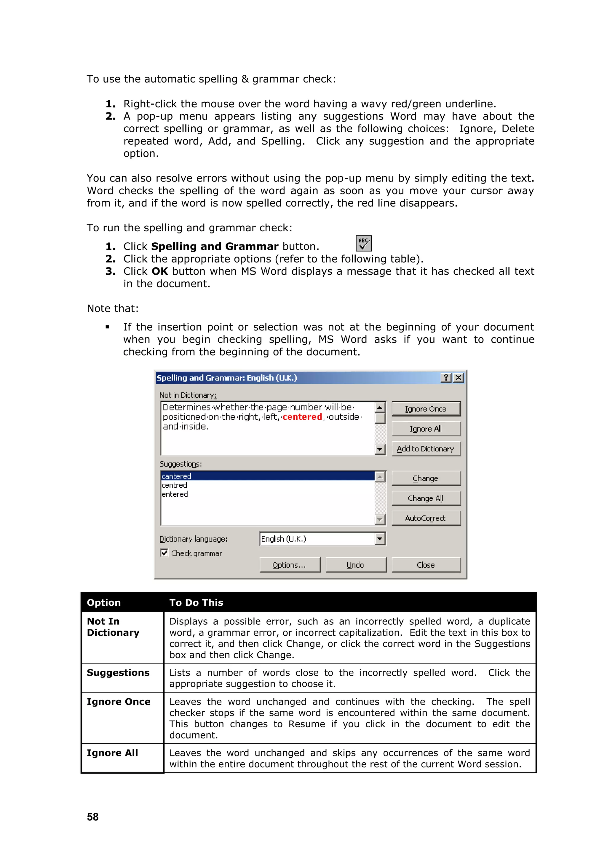 To use the automatic spelling & grammar check:

     1. Right-click the mouse over the word having a wavy red/green underline.
     2. A pop-up menu appears listing any suggestions Word may have about the
        correct spelling or grammar, as well as the following choices: Ignore, Delete
        repeated word, Add, and Spelling. Click any suggestion and the appropriate
        option.

You can also resolve errors without using the pop-up menu by simply editing the text.
Word checks the spelling of the word again as soon as you move your cursor away
from it, and if the word is now spelled correctly, the red line disappears.

To run the spelling and grammar check:
     1. Click Spelling and Grammar button.
     2. Click the appropriate options (refer to the following table).
     3. Click OK button when MS Word displays a message that it has checked all text
        in the document.

Note that:
        If the insertion point or selection was not at the beginning of your document
         when you begin checking spelling, MS Word asks if you want to continue
         checking from the beginning of the document.




Option           To Do This

Not In           Displays a possible error, such as an incorrectly spelled word, a duplicate
Dictionary       word, a grammar error, or incorrect capitalization. Edit the text in this box to
                 correct it, and then click Change, or click the correct word in the Suggestions
                 box and then click Change.
Suggestions      Lists a number of words close to the incorrectly spelled word.        Click the
                 appropriate suggestion to choose it.
Ignore Once      Leaves the word unchanged and continues with the checking. The spell
                 checker stops if the same word is encountered within the same document.
                 This button changes to Resume if you click in the document to edit the
                 document.
Ignore All       Leaves the word unchanged and skips any occurrences of the same word
                 within the entire document throughout the rest of the current Word session.




58
 