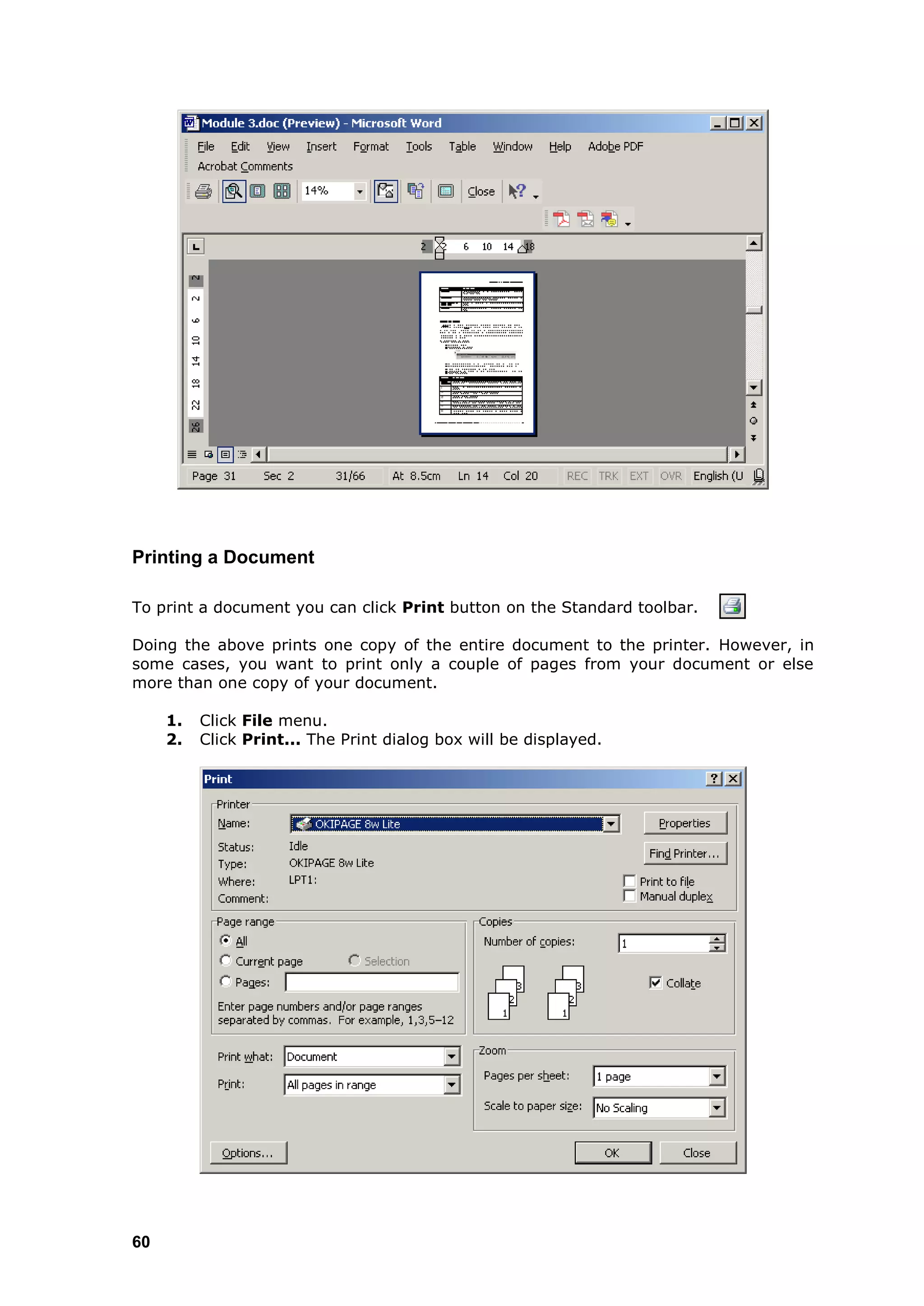 Printing a Document

To print a document you can click Print button on the Standard toolbar.

Doing the above prints one copy of the entire document to the printer. However, in
some cases, you want to print only a couple of pages from your document or else
more than one copy of your document.

     1.   Click File menu.
     2.   Click Print... The Print dialog box will be displayed.




60
 