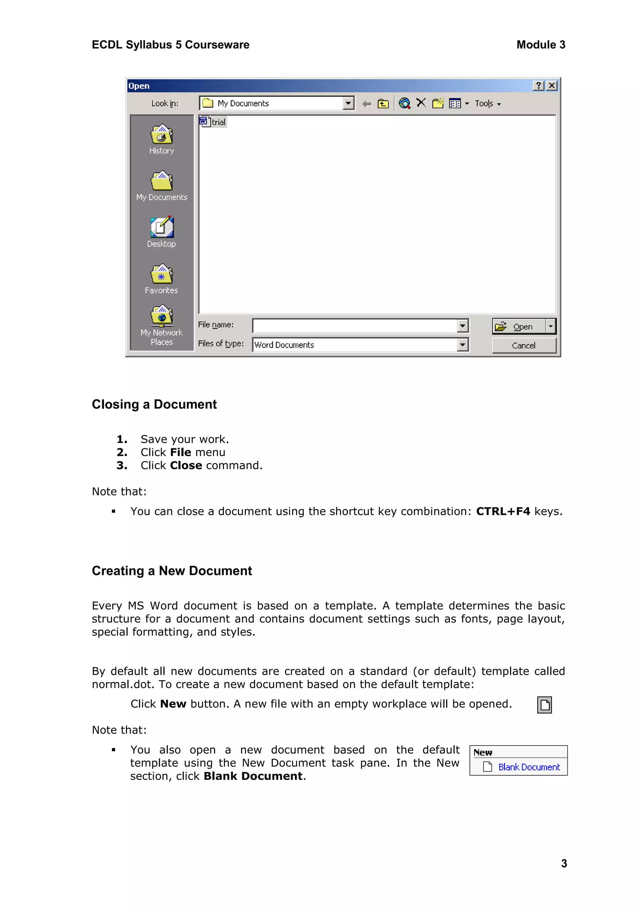 ECDL Syllabus 5 Courseware                                                         Module 3




Closing a Document

       1.    Save your work.
       2.    Click File menu
       3.    Click Close command.

Note that:
           You can close a document using the shortcut key combination: CTRL+F4 keys.




Creating a New Document

Every MS Word document is based on a template. A template determines the basic
structure for a document and contains document settings such as fonts, page layout,
special formatting, and styles.


By default all new documents are created on a standard (or default) template called
normal.dot. To create a new document based on the default template:
            Click New button. A new file with an empty workplace will be opened.

Note that:
           You also open a new document based on the default
            template using the New Document task pane. In the New
            section, click Blank Document.




                                                                                          3
 