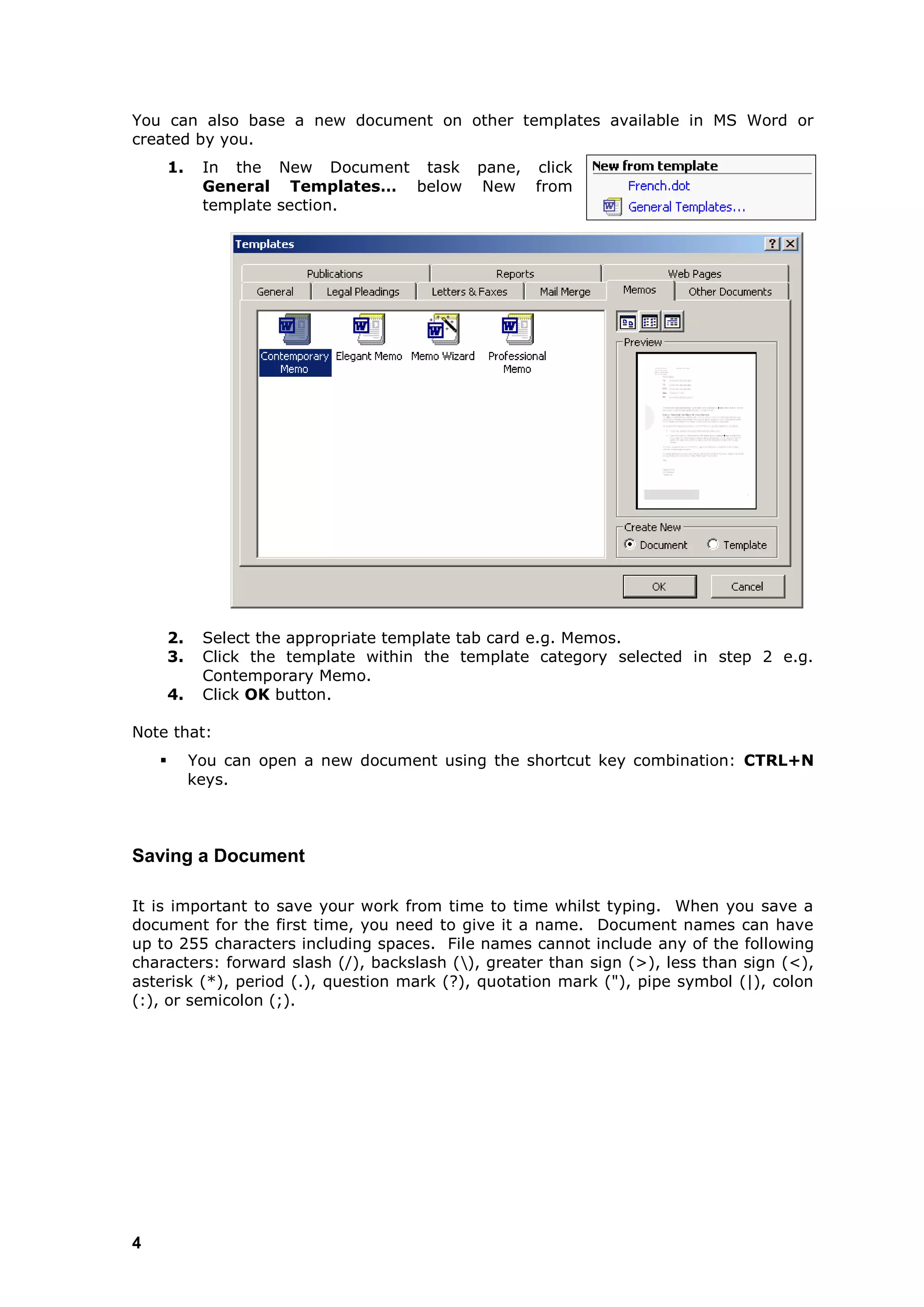You can also base a new document on other templates available in MS Word or
created by you.
        1.    In the New Document task pane, click
              General Templates… below New from
              template section.




        2.    Select the appropriate template tab card e.g. Memos.
        3.    Click the template within the template category selected in step 2 e.g.
              Contemporary Memo.
        4.    Click OK button.

Note that:
            You can open a new document using the shortcut key combination: CTRL+N
             keys.



Saving a Document

It is important to save your work from time to time whilst typing. When you save a
document for the first time, you need to give it a name. Document names can have
up to 255 characters including spaces. File names cannot include any of the following
characters: forward slash (/), backslash (), greater than sign (>), less than sign (<),
asterisk (*), period (.), question mark (?), quotation mark ("), pipe symbol (|), colon
(:), or semicolon (;).




4
 