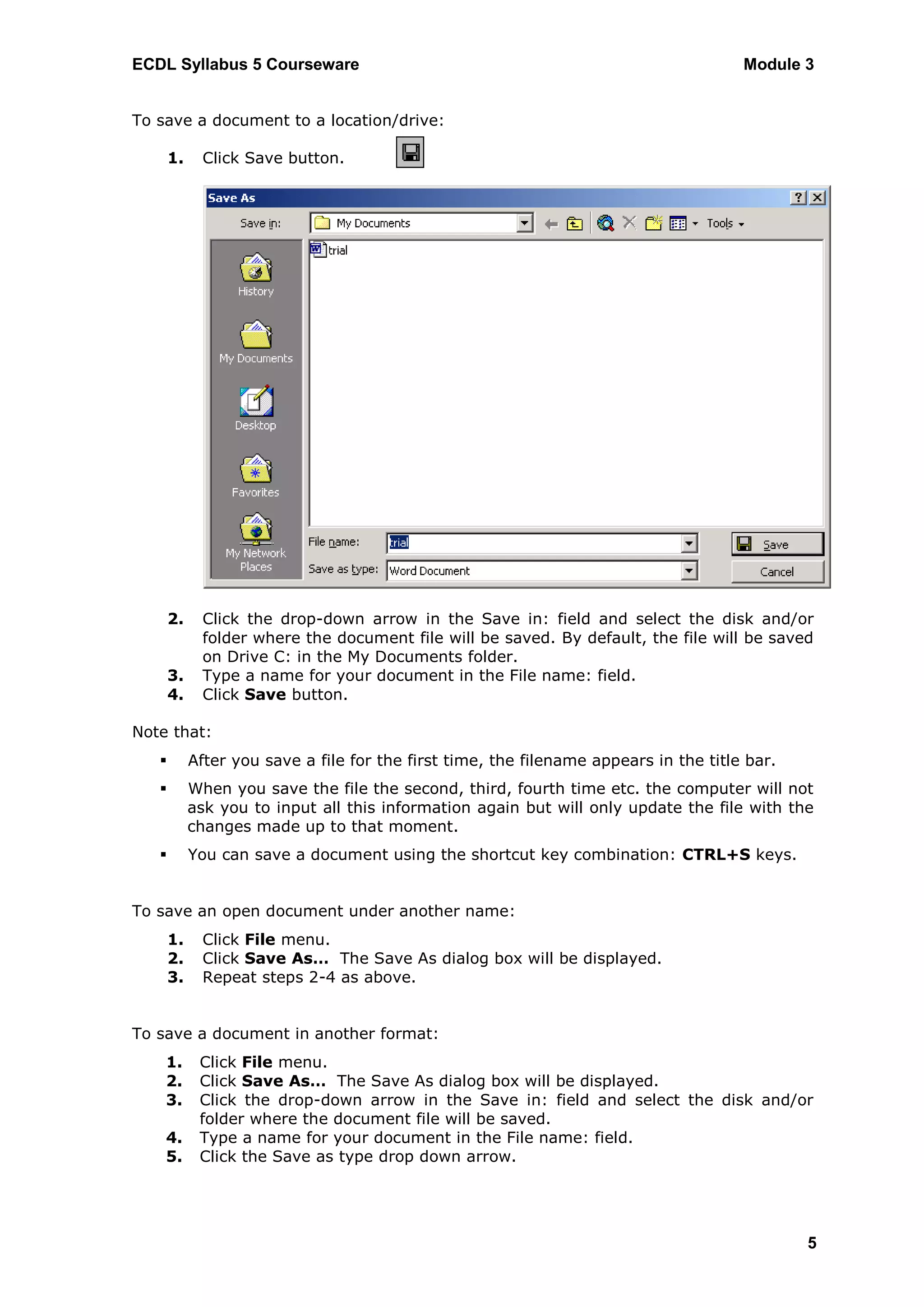 ECDL Syllabus 5 Courseware                                                             Module 3


To save a document to a location/drive:

       1.    Click Save button.




       2.    Click the drop-down arrow in the Save in: field and select the disk and/or
             folder where the document file will be saved. By default, the file will be saved
             on Drive C: in the My Documents folder.
       3.    Type a name for your document in the File name: field.
       4.    Click Save button.

Note that:
           After you save a file for the first time, the filename appears in the title bar.
           When you save the file the second, third, fourth time etc. the computer will not
            ask you to input all this information again but will only update the file with the
            changes made up to that moment.
           You can save a document using the shortcut key combination: CTRL+S keys.


To save an open document under another name:
       1.    Click File menu.
       2.    Click Save As… The Save As dialog box will be displayed.
       3.    Repeat steps 2-4 as above.


To save a document in another format:
    1.       Click File menu.
    2.       Click Save As… The Save As dialog box will be displayed.
    3.       Click the drop-down arrow in the Save in: field and select the disk and/or
             folder where the document file will be saved.
    4.       Type a name for your document in the File name: field.
    5.       Click the Save as type drop down arrow.




                                                                                               5
 