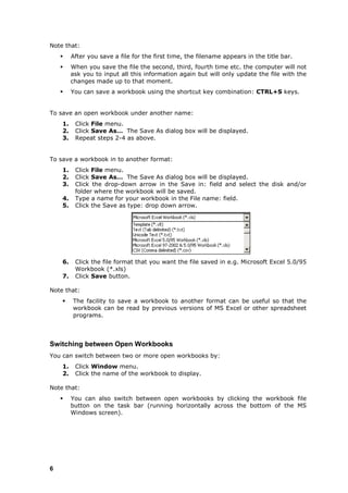 Note that:
        After you save a file for the first time, the filename appears in the title bar.
        When you save the file the second, third, fourth time etc. the computer will not
         ask you to input all this information again but will only update the file with the
         changes made up to that moment.
        You can save a workbook using the shortcut key combination: CTRL+S keys.


To save an open workbook under another name:
    1.    Click File menu.
    2.    Click Save As… The Save As dialog box will be displayed.
    3.    Repeat steps 2-4 as above.


To save a workbook in to another format:
    1.    Click File menu.
    2.    Click Save As… The Save As dialog box will be displayed.
    3.    Click the drop-down arrow in the Save in: field and select the disk and/or
          folder where the workbook will be saved.
    4.    Type a name for your workbook in the File name: field.
    5.    Click the Save as type: drop down arrow.




    6.    Click the file format that you want the file saved in e.g. Microsoft Excel 5.0/95
          Workbook (*.xls)
    7.    Click Save button.

Note that:
        The facility to save a workbook to another format can be useful so that the
         workbook can be read by previous versions of MS Excel or other spreadsheet
         programs.



Switching between Open Workbooks
You can switch between two or more open workbooks by:
    1.    Click Window menu.
    2.    Click the name of the workbook to display.

Note that:
        You can also switch between open workbooks by clicking the workbook file
         button on the task bar (running horizontally across the bottom of the MS
         Windows screen).




6
 