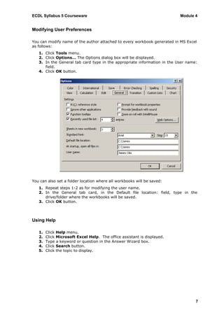 ECDL Syllabus 5 Courseware                                                Module 4


Modifying User Preferences

You can modify name of the author attached to every workbook generated in MS Excel
as follows:
   1. Click Tools menu.
   2. Click Options… The Options dialog box will be displayed.
   3. In the General tab card type in the appropriate information in the User name:
      field.
   4. Click OK button.




You can also set a folder location where all workbooks will be saved:
   1. Repeat steps 1-2 as for modifying the user name.
   2. In the General tab card, in the Default file location: field, type in the
      drive/folder where the workbooks will be saved.
   3. Click OK button.




Using Help

   1.   Click Help menu.
   2.   Click Microsoft Excel Help. The office assistant is displayed.
   3.   Type a keyword or question in the Answer Wizard box.
   4.   Click Search button.
   5.   Click the topic to display.




                                                                                  7
 