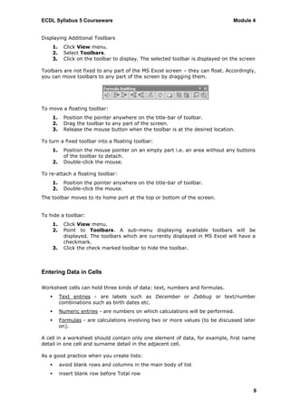 ECDL Syllabus 5 Courseware                                                         Module 4


Displaying Additional Toolbars
       1.    Click View menu.
       2.    Select Toolbars.
       3.    Click on the toolbar to display. The selected toolbar is displayed on the screen

Toolbars are not fixed to any part of the MS Excel screen – they can float. Accordingly,
you can move toolbars to any part of the screen by dragging them.




To move a floating toolbar:
       1.    Position the pointer anywhere on the title-bar of toolbar.
       2.    Drag the toolbar to any part of the screen.
       3.    Release the mouse button when the toolbar is at the desired location.

To turn a fixed toolbar into a floating toolbar:
       1.    Position the mouse pointer on an empty part i.e. an area without any buttons
             of the toolbar to detach.
       2.    Double-click the mouse.

To re-attach a floating toolbar:
       1.    Position the pointer anywhere on the title-bar of toolbar.
       2.    Double-click the mouse.
The toolbar moves to its home port at the top or bottom of the screen.


To hide a toolbar:
       1.    Click View menu.
       2.    Point to Toolbars. A sub-menu displaying available toolbars will be
             displayed. The toolbars which are currently displayed in MS Excel will have a
             checkmark.
       3.    Click the check marked toolbar to hide the toolbar.



Entering Data in Cells

Worksheet cells can hold three kinds of data: text, numbers and formulas.
           Text entries - are labels such as December or Zebbug or text/number
            combinations such as birth dates etc.
           Numeric entries - are numbers on which calculations will be performed.
           Formulas - are calculations involving two or more values (to be discussed later
            on).

A cell in a worksheet should contain only one element of data, for example, first name
detail in one cell and surname detail in the adjacent cell.

As a good practice when you create lists:
           avoid blank rows and columns in the main body of list
           insert blank row before Total row


                                                                                            9
 