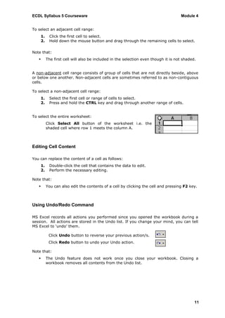 ECDL Syllabus 5 Courseware                                                            Module 4


To select an adjacent cell range:
       1.    Click the first cell to select.
       2.    Hold down the mouse button and drag through the remaining cells to select.


Note that:
           The first cell will also be included in the selection even though it is not shaded.


A non-adjacent cell range consists of group of cells that are not directly beside, above
or below one another. Non-adjacent cells are sometimes referred to as non-contiguous
cells.

To select a non-adjacent cell range:
       1.    Select the first cell or range of cells to select.
       2.    Press and hold the CTRL key and drag through another range of cells.


To select the entire worksheet:
            Click Select All button of the worksheet i.e. the
            shaded cell where row 1 meets the column A.



Editing Cell Content

You can replace the content of a cell as follows:
       1.    Double-click the cell that contains the data to edit.
       2.    Perform the necessary editing.

Note that:
           You can also edit the contents of a cell by clicking the cell and pressing F2 key.



Using Undo/Redo Command

MS Excel records all actions you performed since you opened the workbook during a
session. All actions are stored in the Undo list. If you change your mind, you can tell
MS Excel to „undo‟ them.

             Click Undo button to reverse your previous action/s.
             Click Redo button to undo your Undo action.

Note that:
           The Undo feature does not work once you close your workbook. Closing a
            workbook removes all contents from the Undo list.




                                                                                              11
 