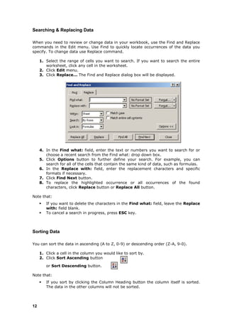 Searching & Replacing Data

When you need to review or change data in your workbook, use the Find and Replace
commands in the Edit menu. Use Find to quickly locate occurrences of the data you
specify. To change data use Replace command.

     1. Select the range of cells you want to search. If you want to search the entire
        worksheet, click any cell in the worksheet.
     2. Click Edit menu.
     3. Click Replace... The Find and Replace dialog box will be displayed.




     4. In the Find what: field, enter the text or numbers you want to search for or
        choose a recent search from the Find what: drop down box.
     5. Click Options button to further define your search. For example, you can
        search for all of the cells that contain the same kind of data, such as formulas.
     6. In the Replace with: field, enter the replacement characters and specific
        formats if necessary.
     7. Click Find Next button.
     8. To replace the highlighted occurrence or all occurrences of the found
        characters, click Replace button or Replace All button.

Note that:
        If you want to delete the characters in the Find what: field, leave the Replace
         with: field blank.
        To cancel a search in progress, press ESC key.



Sorting Data

You can sort the data in ascending (A to Z, 0-9) or descending order (Z-A, 9-0).

     1. Click a cell in the column you would like to sort by.
     2. Click Sort Ascending button

         or Sort Descending button.

Note that:
        If you sort by clicking the Column Heading button the column itself is sorted.
         The data in the other columns will not be sorted.




12
 