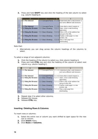 2.    Press and hold SHIFT key and click the heading of the last column to select
               e.g. column heading D.




Note that:
             Alternatively you can drag across the column headings of the columns to
              select.


To select a range of non-adjacent columns:
         1.    Click the heading of the column to select e.g. click column heading A.
         2.    Press and hold CTRL key and click the heading of the column to select next
               column e.g. column heading C.




         3.    Repeat step 2 to select other columns.
         4.    Release the mouse.
         5.    Release CTRL key.



Inserting / Deleting Rows & Columns

To insert rows or columns:
     1.        Select the entire row or column you want shifted to open space for the new
               row or column.
     2.        Click Insert menu.
     3.        Click Rows or Columns.




16
 