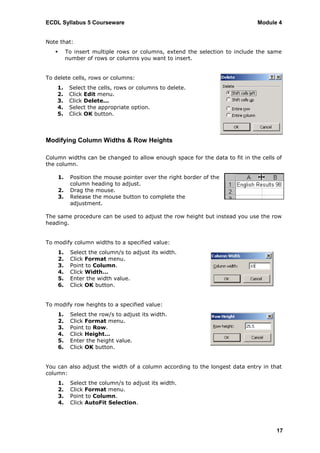 ECDL Syllabus 5 Courseware                                                     Module 4


Note that:
           To insert multiple rows or columns, extend the selection to include the same
            number of rows or columns you want to insert.


To delete cells, rows or columns:
    1.       Select the cells, rows or columns to delete.
    2.       Click Edit menu.
    3.       Click Delete...
    4.       Select the appropriate option.
    5.       Click OK button.



Modifying Column Widths & Row Heights

Column widths can be changed to allow enough space for the data to fit in the cells of
the column.

       1.    Position the mouse pointer over the right border of the
             column heading to adjust.
       2.    Drag the mouse.
       3.    Release the mouse button to complete the
             adjustment.

The same procedure can be used to adjust the row height but instead you use the row
heading.


To modify column widths to a specified value:
       1.    Select the column/s to adjust its width.
       2.    Click Format menu.
       3.    Point to Column.
       4.    Click Width…
       5.    Enter the width value.
       6.    Click OK button.


To modify row heights to a specified value:
       1.    Select the row/s to adjust its width.
       2.    Click Format menu.
       3.    Point to Row.
       4.    Click Height…
       5.    Enter the height value.
       6.    Click OK button.


You can also adjust the width of a column according to the longest data entry in that
column:
       1.    Select the column/s to adjust its width.
       2.    Click Format menu.
       3.    Point to Column.
       4.    Click AutoFit Selection.




                                                                                      17
 
