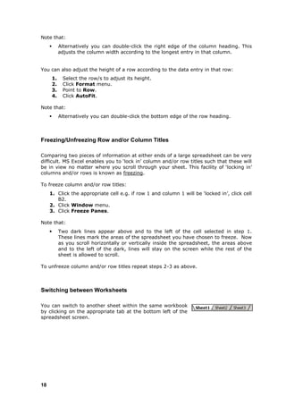 Note that:
             Alternatively you can double-click the right edge of the column heading. This
              adjusts the column width according to the longest entry in that column.


You can also adjust the height of a row according to the data entry in that row:
         1.    Select the row/s to adjust its height.
         2.    Click Format menu.
         3.    Point to Row.
         4.    Click AutoFit.

Note that:
             Alternatively you can double-click the bottom edge of the row heading.



Freezing/Unfreezing Row and/or Column Titles

Comparing two pieces of information at either ends of a large spreadsheet can be very
difficult. MS Excel enables you to „lock in‟ column and/or row titles such that these will
be in view no matter where you scroll through your sheet. This facility of „locking in‟
columns and/or rows is known as freezing.

To freeze column and/or row titles:
     1. Click the appropriate cell e.g. if row 1 and column 1 will be „locked in‟, click cell
        B2.
     2. Click Window menu.
     3. Click Freeze Panes.

Note that:
             Two dark lines appear above and to the left of the cell selected in step 1.
              These lines mark the areas of the spreadsheet you have chosen to freeze. Now
              as you scroll horizontally or vertically inside the spreadsheet, the areas above
              and to the left of the dark, lines will stay on the screen while the rest of the
              sheet is allowed to scroll.

To unfreeze column and/or row titles repeat steps 2-3 as above.



Switching between Worksheets

You can switch to another sheet within the same workbook
by clicking on the appropriate tab at the bottom left of the
spreadsheet screen.




18
 