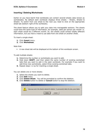 ECDL Syllabus 5 Courseware                                                     Module 4


Inserting / Deleting Worksheets

Earlier on you have learnt that workbooks can contain several sheets (also known as
worksheets). By default each workbook displays three sheets – Sheet1, Sheet2 &
Sheet3. To switch from one sheet to the next you need to click on the appropriate
sheet tab (bottom right of the workbook).

The sheet feature allows you to split your data into manageable sections. The sheets
could have the same type of information, for example, sales per person per month i.e.
each sheet would be a different month. Or, the sheets could contain totally different
information, but you have a need to use data from one sheet on another sheet.

To insert a single sheet:
   1. Click Insert menu.
   2. Click Worksheet.

Note that:
       A new sheet tab will be displayed at the bottom of the workbook screen.


To add multiple sheets:
   1. Determine the number or worksheets you want to add.
   2. Hold down SHIFT, and then select the same number of existing worksheet
      tabs that you want to add in the open workbook. For example if you want to
      add three new worksheets, select three existing worksheet tabs.
   3. Repeat steps 1-2 as for inserting a single sheet.


You can delete one or more sheets:
   1.   Select the sheets you want to delete.
   2.   Click Edit menu.
   3.   Click Delete Sheet. You will be prompted to confirm the deletion.
   4.   Click Delete button to delete or Cancel button to stop the deletion.




                                                                                     19
 